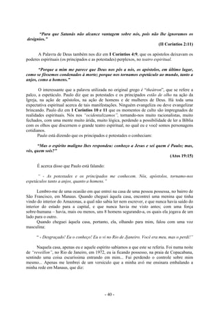 - 40 -
“Para que Satanás não alcance vantagem sobre nós, pois não lhe ignoramos os
desígnios.”
(II Coríntios 2:11)
A Palavra de Deus também nos diz em I Coríntios 4:9, que os apóstolos deixavam os
poderes espirituais (os principados e as potestades) perplexos, no teatro espiritual.
“Porque a mim me parece que Deus nos pôs a nós, os apóstolos, em último lugar,
como se fôssemos condenados à morte; porque nos tornamos espetáculo ao mundo, tanto a
anjos, como a homens.”
O interessante que a palavra utilizada no original grego é “theátron”, que se refere a
palco, a espetáculo. Paulo diz que as potestades e os principados estão de olho na ação da
Igreja, na ação de apóstolos, na ação de homens e de mulheres de Deus. Há toda uma
expectativa espiritual acerca de tais manifestações. Ninguém evangeliza ou deve evangelizar
brincando. Paulo diz em 1 Coríntios 10 e 11 que os momentos de culto são impregnados de
realidades espirituais. Nós nos “ocidentalizamos”, tornando-nos muito racionalistas, muito
fechados, com uma mente muito árida, muito lógica, perdendo a possibilidade de ler a Bíblia
com os olhos que discernem o grande teatro espiritual, no qual eu e você somos personagens
cotidianos.
Paulo está dizendo que os principados e potestades o conheciam:
“Mas o espírito maligno lhes respondeu: conheço a Jesus e sei quem é Paulo; mas,
vós, quem soís?”
(Atos 19:15)
É acerca disso que Paulo está falando:
“ - As potestades e os principados me conhecem. Nós, apóstolos, tornamo-nos
espetáculos tanto a anjos, quanto a homens.”
Lembro-me de uma ocasião em que entrei na casa de uma pessoa possessa, no bairro de
São Francisco, em Manaus. Quando cheguei àquela casa, encontrei uma menina que tinha
vindo do interior do Amazonas, a qual não sabia ler nem escrever, e que nunca havia saído do
interior do estado para a capital, e que nunca havia me visto antes; com uma força
sobre-humana – havia, mais ou menos, uns 8 homens segurando-a, os quais ela jogava de um
lado para o outro.
Quando cheguei àquela casa, portanto, ela, olhando para mim, falou com uma voz
masculina:
“ - Desgraçado! Eu o conheço! Eu o vi no Rio de Jjaneiro. Você era meu, mas o perdi!”
Naquela casa, apenas eu e aquele espírito sabíamos a que este se referia. Foi numa noite
de “reveillon”, no Rio de Janeiro, em 1972, eu ia ficando possesso, na praia de Copacabana,
sentindo uma coisa escuríssima entrando em mim... Fui perdendo o controle sobre mim
mesmo... Apenas me lembrei de um versículo que a minha avó me ensinara embalando a
minha rede em Manaus, que diz:
 