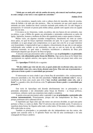 - 41 -
“Ainda que eu ande pelo vale da sombra da morte, não temerei mal nenhum, porque
tu estás comigo; a tua vara e o teu cajado me consolam.”
(Salmo 23:4)
Eu me encontrava, naquela noite, com a cabeça cheia de maconha, cheia de cocaína,
cheia de bebida e de tudo que não prestava... Mas, no momento em que senti aquela coisa
entrando em mim, lembrei-me desse versículo ensinado pela minha avó. Eu não cheguei a
pronunciá-lo. O versiculo só passou pela minha cabeça, quando senti aquela coisa ser jogada
para fora de mim.
E lá estava eu no Amazonas, vendo, na prática, não nos bancos de um seminário, mas
na prática, o que a Bíblia diz quanto aos principados e potestades conhecerem as ações da
Igreja. Apóstolos, homens e mulheres de Deus são espetáculo tanto a anjos quanto a homens.
Muitas vezes, em algumas cruzadas evangelísticas, literalmente me sinto no centro
desse palco, no qual há forças espirituais tremendas em ação. Se se quer evangelizar com
seriedade; se se quer pregar com compromisso; se se quer orar com fé; se se quer ministrar
com honestidade, é imprescindível que se adquira o discernimento de que não se está apenas
verbalizando uma verdade ou um sentimento, mas que se está no meio de um conflito
espiritual tremendo, no qual anjos e demônios reconhecem a sabedoria de Deus pela
ministração daqueles que são povo de Deus na Igreja.
A terceira coisa que precisamos saber e aprender é que os principados e as potestades
alimentam e são alimentados pelas forças da História. Algo acerca disso já foi falado bem
sucintamente no capítulo anterior, mas agora, iremos nos deter um pouco mais sobre esse
assunto.
Em Apocalipse 17:12-13, diz o seguinte:
“Os dez chifres que viste são dez reis, os quais ainda não receberam reino, mas rece-
bem autoridade como reis, com a besta, durante uma hora. Têm estes um só pensamento, e
oferecem à besta o poder e a autoridade que possuem.”
O interessante no texto citado é que a besta lhes dá autoridade e eles, reciprocamente,
oferecem autoridade a ela. Eles não têm autoridade ("ainda não receberam reino”), mas já
receberam da besta uma unção para tê-la (“mas recebem autoridade como reis, com a
besta”), e, quando a têm, devolvem-na a ela ("e oferecem à besta o poder e a autoridade que
possuem.”).
Este texto de Apocalipse está dizendo absolutamente isto: os principados e as
potestades alimentam e são alimentados pelas forças da História - as forças políticas,
econômicas, culturais e pela sua conjuntura mais ampla e complexa.
A quarta coisa que precisamos saber e aprender é que os principados e potestades não
existem autonomamente. Primeiramente, porque não são independentes de Deus. Isto
porque continuam sob a soberania divina.
É importante que fique claro que não temos um universo dividido, no qual uma parte
pertence a Deus e a outra ao diabo. Não! O universo não está dividido assim. O universo se
manifesta desta forma: há Alguém sobre tudo e sobre todos. O Seu nome é o Senhor, e abaixo
dEle estão todas as coisas.
Também os principados e as potestades não são independentes uns dos outros, não
agindo sem conexão entre si. O apóstolo Paulo nos fala de uma coordenação e de uma
conjugação de forças e poderes:
 