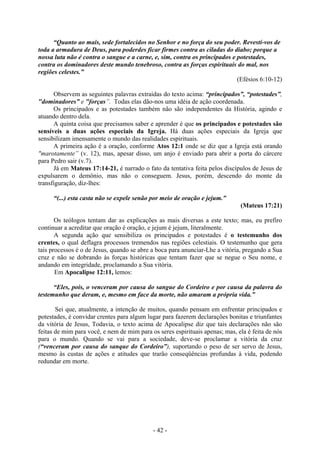 - 42 -
“Quanto ao mais, sede fortalecidos no Senhor e no força do seu poder. Revestí-vos de
toda a armadura de Deus, para poderdes ficar firmes contra as ciladas do diabo; porque a
nossa luta não é contra o sangue e a carne, e, sim, contra os principados e potestades,
contra os dominadores deste mundo tenebroso, contra as forças espirituais do mal, nos
regiões celestes.”
(Efésios 6:10-12)
Observem as seguintes palavras extraídas do texto acima: “principados”, “potestades”,
"dominadores” e "forças”. Todas elas dão-nos uma idéia de ação coordenada.
Os principados e as potestades também não são independentes da História, agindo e
atuando dentro dela.
A quinta coisa que precisamos saber e aprender é que os principados e potestades são
sensíveis a duas ações especiais da Igreja. Há duas ações especiais da Igreja que
sensibilizam imensamente o mundo das realidades espirituais.
A primeira ação é a oração, conforme Atos 12:1 onde se diz que a Igreja está orando
"marotamente” (v. 12), mas, apesar disso, um anjo é enviado para abrir a porta do cárcere
para Pedro sair (v.7).
Já em Mateus 17:14-21, é narrado o fato da tentativa feita pelos discípulos de Jesus de
expulsarem o demônio, mas não o conseguem. Jesus, porém, descendo do monte da
transfiguração, diz-lhes:
“(...) esta casta não se expele senão por meio de oração e jejum.”
(Mateus 17:21)
Os teólogos tentam dar as explicações as mais diversas a este texto; mas, eu prefiro
continuar a acreditar que oração é oração, e jejum é jejum, literalmente.
A segunda ação que sensibiliza os principados e potestades é o testemunho dos
crentes, o qual deflagra processos tremendos nas regiões celestiais. O testemunho que gera
tais processos é o de Jesus, quando se abre a boca para anunciar-Lhe a vitória, pregando a Sua
cruz e não se dobrando às forças históricas que tentam fazer que se negue o Seu nome, e
andando em integridade, proclamando a Sua vitória.
Em Apocalipse 12:11, lemos:
“Eles, pois, o venceram por causa do sangue do Cordeiro e por causa da palavra do
testemunho que deram, e, mesmo em face da morte, não amaram a própria vida.”
Sei que, atualmente, a intenção de muitos, quando pensam em enfrentar principados e
potestades, é convidar crentes para algum lugar para fazerem declarações bonitas e triunfantes
da vitória de Jesus, Todavia, o texto acima de Apocalipse diz que tais declarações não são
feitas de mim para você, e nem de mim para os seres espirituais apenas; mas, ela é feita de nós
para o mundo. Quando se vai para a sociedade, deve-se proclamar a vitória da cruz
(“venceram por causa do sanque do Cordeiro”), suportando o peso de ser servo de Jesus,
mesmo às custas de ações e atitudes que trarão conseqüências profundas à vida, podendo
redundar em morte.
 