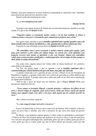 - 46 -
História, nem para neutralizar as forças históricas alimentando as espirituais; mas, sobretudo,
para discerni-las, para não nos aliarmos a elas.
Daniel recebe discernimento da visão:
“(...) e teve inteligência da visão.”
(Daniel 10:1b)
O perigo é que alguns do povo de Daniel não tiveram discernimento, aliando-se ao lado
errado. É o que se diz em Daniel 11:14:
“Naqueles tempos se levantarão muitos contra o rei do Sul; também os dados à
violência dentre o teu povo se levantarão para cumprirem a profecia, mas cairão.”
Em quarto lugar, aprende-se que a batalha espiritual não é ganha quando o povo de
Deus triunfa sobre as forças da História, e, sim, quando não se deixa seduzir por elas.
Encontra-se uma afirmação acerca disso em Daniel 11:33-35, que diz:
“Os entendidos entre o povo ensinarão a muitos; todavia cairão pela espada e pelo
fogo, pelo cativeiro e pelo roubo, por algum tempo. Ao caírem eles, serão ajudados com
pequeno socorro; mas muitos se ajuntarão a eles com lisonjas. Alguns dos entendidos
cairão para serem provados, purificados, e embranquecidos, até ao tempo do fim, porque se
dará ainda no tempo determinado.”
Há, nesse texto, alguma palavra de vitória sobre as forças históricas? Ao contrário:
estão debaixo de pancada.
Por fim, em quinto lugar, o que se aprende é que a batalha espiritual não é
caracterizada por vitória histórica do povo de Deus, mas pela sua salvação.
A grande vitória não é ter a garantia de que, um dia, o Brasil vai ter um Presidente da
República evangélico. A grande vitória não é ter a certeza de que todas as verbas públicas irão
para os caixas da Igreja. A grande vitória não é saber que nada vai ser feito sem a autorização
de algum pastor poderoso.
Note-se que o povo de Israel tem um defensor, que é Miguel (Daniel 12:1), mas
passam por angústias terríveis:
“Nesse tempo se levantará Miguel, o grande príncipe, o defensor dos filhos do teu
povo, e haverá tempo de angústia, qual nunca houve, desde que houve nação até aquele
tempo; mas naquele tempo será salvo o teu povo, todo aquele que for achado inscrito no
livro.”
Mas, a Palavra de Deus ainda diz:
“(...) mas naquele tempo será salvo o teu povo.”
O povo de Daniel não se tornou o povo mais forte da História. Pelo contrário, é descrito
como um povo fraco e abatido, mas com a promessa de que seria uma nação de pessoas
salvas.
Do Brasil, o que podemos esperar quanto à vitória contra os principados e potestades?
A Palavra de Deus nos promete apenas que podemos ser um povo salvo; o que nós queremos
ver é um povo de gente embranquecida e purificada; gente que não se dobra, gente que não se
curva, gente que não se vende; gente que não se deixa seduzir por lisonjas; gente que não
 