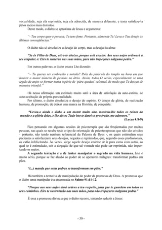 - 50 -
sexualidade, seja ela reprimida, seja ela adoecida, de maneira diferente, e tenta satisfaze-la
pelos meios mais distintos.
Deste modo, o diabo se aproxima de Jesus e argumenta:
“- Teu corpo quer e precisa; Tu tens fome. Portanto, alimenta-Te! Leva o Teu desejo às
últimas conseqüências.”
O diabo não só absolutiza o desejo do corpo, mas o desejo da alma:
“Se és Filho de Deus, atira-te abaixo, porque está escrito: Aos seus anjos ordenará a
teu respeito; e: Eles te susterão nas suas mãos, para não tropeçares nalguma pedra.”
Em outras palavras, o diabo estava Lhe dizendo:
“– Tu queres ser conhecido e notado? Pula do pináculo do templo na hora em que
houver o maior número de pessoas no átrio. Assim, todos O verão, especialmente se uma
legião de anjos se formar numa espécie de ‘pára-quedas’ celestial, de modo que Tu desças de
maneira triunfal.”
Há nessa afirmação um estímulo muito sutil a área de satisfação da auto-estima, de
auto-aceitação da própria personalidade.
Por último, o diabo absolutiza o desejo do espírito. O desejo de glória, de realização
humana, de promoção, de deixar uma marca na História, de conquista:
“Levou-o ainda o diabo a um monte muito alto, mostrou-lhe todos os reinos do
mundo e a glória deles, e lhe disse: Tudo isto te darei se prostrado, me adorares.”
(Lucas 4:8-9)
Fico pensando em algumas sessões de psicoterapia que são freqüentadas por muitas
pessoas, nas quais se recebe todo o tipo de orientação de psicoterapeutas que não são cristãos
- portanto, não tendo nenhum referencial da Palavra de Deus -, os quais estimulam seus
pacientes a satisfazerem seus desejos, negados e reprimidos, que, segundo esses profissionais,
os estão infelicitando. Às vezes, surge aquele desejo enorme de ir para cama com outro, ao
qual se é estimulado, sob a alegação de que tal vontade não pode ser reprimida, não impor-
tando os meios.
A segunda tentação é a de tentar manipular o sagrado na vida humana. Isto é
muito sério, porque se faz alusão ao poder de se operarem milagres: transformar pedras em
pães.
“(...) manda que estas pedras se transformem em pães.”
Há também a tentativa de manipulação do poder da promessa de Deus. A promessa que
o diabo tenta manipular é a encontrada no Salmo 91:11-12:
“Porque aos seus anjos dará ordens a teu respeito, para que te guardem em todos os
teus caminhos. Eles te sustentarão nas suas mãos, para não tropeçares nalguma pedra.”
É essa a promessa divina a que o diabo recorre, tentando seduzir a Jesus:
 