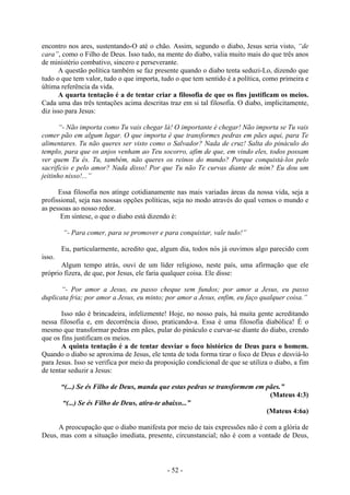 - 52 -
encontro nos ares, sustentando-O até o chão. Assim, segundo o diabo, Jesus seria visto, “de
cara”, como o Filho de Deus. Isso tudo, na mente do diabo, valia muito mais do que três anos
de ministério combativo, sincero e perseverante.
A questão política também se faz presente quando o diabo tenta seduzi-Lo, dizendo que
tudo o que tem valor, tudo o que importa, tudo o que tem sentido é a política, como primeira e
última referência da vida.
A quarta tentação é a de tentar criar a filosofia de que os fins justificam os meios.
Cada uma das três tentações acima descritas traz em si tal filosofia. O diabo, implicitamente,
diz isso para Jesus:
“- Não importa como Tu vais chegar lá! O importante é chegar! Não importa se Tu vais
comer pão em algum lugar. O que importa é que transformes pedras em pães aqui, para Te
alimentares. Tu não queres ser visto como o Salvador? Nada de cruz! Salta do pináculo do
templo, para que os anjos venham ao Teu socorro, afim de que, em vindo eles, todos possam
ver quem Tu és. Tu, também, não queres os reinos do mundo? Porque conquistá-los pelo
sacrifício e pelo amor? Nada disso! Por que Tu não Te curvas diante de mim? Eu dou um
jeitinho nisso!...”
Essa filosofia nos atinge cotidianamente nas mais variadas áreas da nossa vida, seja a
profissional, seja nas nossas opções políticas, seja no modo através do qual vemos o mundo e
as pessoas ao nosso redor.
Em síntese, o que o diabo está dizendo é:
“- Para comer, para se promover e para conquistar, vale tudo!”
Eu, particularmente, acredito que, algum dia, todos nós já ouvimos algo parecido com
isso.
Algum tempo atrás, ouvi de um líder religioso, neste país, uma afirmação que ele
próprio fizera, de que, por Jesus, ele faria qualquer coisa. Ele disse:
“- Por amor a Jesus, eu passo cheque sem fundos; por amor a Jesus, eu passo
duplicata fria; por amor a Jesus, eu minto; por amor a Jesus, enfim, eu faço qualquer coisa.”
Isso não é brincadeira, infelizmente! Hoje, no nosso país, há muita gente acreditando
nessa filosofia e, em decorrência disso, praticando-a. Essa é uma filosofia diabólica! É o
mesmo que transformar pedras em pães, pular do pináculo e curvar-se diante do diabo, crendo
que os fins justificam os meios.
A quinta tentação é a de tentar desviar o foco histórico de Deus para o homem.
Quando o diabo se aproxima de Jesus, ele tenta de toda forma tirar o foco de Deus e desviá-lo
para Jesus. Isso se verifica por meio da proposição condicional de que se utiliza o diabo, a fim
de tentar seduzir a Jesus:
“(...) Se és Filho de Deus, manda que estas pedras se transformem em pães.”
(Mateus 4:3)
“(...) Se és Filho de Deus, atira-te abaixo...”
(Mateus 4:6a)
A preocupação que o diabo manifesta por meio de tais expressões não é com a glória de
Deus, mas com a situação imediata, presente, circunstancial; não é com a vontade de Deus,
 