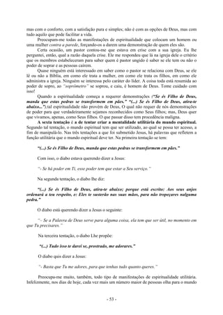 - 53 -
mas com o conforto, com a satisfação pura e simples; não é com as opções de Deus, mas com
tudo aquilo que pode facilitar a vida.
Preocupam-me todas as manifestações de espiritualidade que colocam um homem ou
uma mulher contra a parede, forçando-os a darem uma demonstração de quem eles são.
Certa ocasião, um pastor contou-me que estava em crise com a sua igreja. Eu lhe
perguntei, então, qual a razão daquela crise. Ele me respondeu que lá na igreja dele o critério
que os membros estabeleceram para saber quem é pastor ungido é saber se ele tem ou não o
poder de soprar e as pessoas caírem.
Quase ninguém está interessado em saber como o pastor se relaciona com Deus, se ele
lê ou não a Bíblia, em como ele trata a mulher, em como ele trata os filhos, em como ele
administra a igreja. Ninguém se interessa pelo caráter do líder. A coisa toda está resumida ao
poder de sopro, ao “soprômetro” se soprou, e caiu, é homem de Deus. Tome cuidado com
isso!
Quando a espiritualidade começa a requerer demonstrações (“Se és Filho de Deus,
manda que estas pedras se transformem em pães.” “(...) Se és Filho de Deus, atira-te
abaixo...”),tal espiritualidade não provém de Deus, O qual não requer de nós demonstrações
de poder para que verdadeiramente sejamos reconhecidos como Seus filhos; mas, Deus quer
que vivamos, apenas, como Seus filhos. O que passar disso tem procedência maligna.
A sexta tentação é a de tentar criar a mentalidade utilitária do mundo espiritual.
Segundo tal tentação, o mundo espiritual tem que ser utilizado, ao qual se possa ter acesso, a
fim de manipulá-lo. Nas três tentações a que foi submetido Jesus, há palavras que refletem a
função utilitária que o mundo espiritual deve ter. Na primeira tentação se tem:
“(...) Se és Filho de Deus, manda que estas pedras se transformem em pães.”
Com isso, o diabo estava querendo dizer a Jesus:
“- Se há poder em Ti, esse poder tem que estar a Seu serviço.”
Na segunda tentação, o diabo lhe diz:
“(...) Se és Filho de Deus, atira-te abaixo; porque está escrito: Aos seus anjos
ordenará a teu respeito, e: Eles te susterão nas suas mãos, para não tropeçares nalguma
pedra.”
O diabo está querendo dizer a Jesus o seguinte:
“– Se a Palavra de Deus serve para alguma coisa, ela tem que ser útil, no momento em
que Tu precisares.”
Na terceira tentação, o diabo Lhe propõe:
“(...) Tudo isso te darei se, prostrado, me adorares.”
O diabo quis dizer a Jesus:
“- Basta que Tu me adores, para que tenhas tudo quanto queres.”
Preocupa-me muito, também, todo tipo de manifestações de espiritualidade utilitária.
Infelizmente, nos dias de hoje, cada vez mais um número maior de pessoas olha para o mundo
 