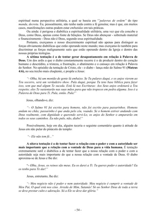 - 54 -
espiritual numa perspectiva utilitária, a qual se baseia em '”palavras de ordem” do tipo
manda, decreta. Eu, pessoalmente, não tenho nada contra a fé genuína; mas é que, em muitos
casos, manifestações outras podem estar embutidas em tais práticas.
Ou ainda: é perigosa e diabólica a espiritualidade utilitária, uma vez que ela concebe a
Deus, como Deus, apenas como fonte de bênçãos. Se Deus não abençoar - sobretudo material
e financeiramente - Deus não é Deus, segundo essa espiritualidade.
Portanto, exerçamos o nosso discernimento espiritual não apenas para distinguir as
forças obviamente diabólicas que estão operando neste mundo; mas exerçamo-lo também para
discriminar as forças malignamente sutis que estão operando dentro da Igreja e dentro das
nossas próprias teologias.
A sétima tentação é a de tentar gerar desapontamento em relação à Palavra de
Deus. Um dos ardis a que o diabo constantemente recorre é o de produzir dentro do coração
humano o descrédito, a tristeza, a frustração, o abatimento e o cansaço em relação à Palavra
do Senhor. No episódio da tentação de Cristo, ele - o diabo - lança mão do Salmo 91 (Mateus
4:6), no seu trecho mais eloqüente, e propõe a Jesus:
“- Olha, há um montão de gente lá embaixo. Se Tu pulares daqui, e os anjos vierem ao
Teu socorro, será um verdadeiro show. Pula daqui, porque Tu tens base bíblica para fazer
isso, sem que mal algum Te suceda. Está lá nas Escrituras: Aos Seus anjos ordenará a Teu
respeito; eles Te sustentarão nas suas mãos para que não tropeces em pedra alguma. Isso é a
Palavra de Deus para Ti. Pula, então. Pula!”
Jesus, olhando-o, diz:
“– O Salmo 91 foi escrito para homens, não foi escrito para passarinhos. Homens
andam no chão; passarinho é que anda pelo céu, voando. Se o homem estiver andando com
Deus realmente, com dignidade e querendo servi-Lo, os anjos do Senhor o ampararão em
todos os seus caminhos. Eu não pulo, não, diabo!”
Possivelmente, hoje em dia, alguém teceria o seguinte comentário quanto à atitude de
Jesus em não pular do pináculo do templo:
“– Ele não tem fé...”
A oitava tentação é a de tentar fazer a relação com o poder e com a autoridade ser
mais importante que a relação com a vontade de Deus para a vida humana. É tentação
extremamente sutil e diabólica a de tentar fazer que a nossa relação com o poder e com a
autoridade seja mais importante do que a nossa relação com a vontade de Deus. O diabo
aproxima-se de Jesus e lhe diz:
“- Olha, Jesus, os reinos são meus. Eu os darei a Ti. Tu queres poder e autoridade? Eu
os tenho para Te dar!”
Jesus, entretanto, lhe diz:
“- Meu negócio não é poder e nem autoridade. Meu negócio é cumprir a vontade de
Meu Pai, O qual está nos céus. Arreda de Mim, Satanás! Só ao Senhor Deus de toda a terra
se deve prestar culto e adoração. Só a Ele se deve dar glória.”
 