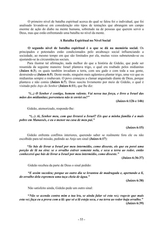 - 55 -
O primeiro nível de batalha espiritual acerca do qual se falou foi o individual, que foi
analisado levando-se em consideração oito tipos de tentações que abrangem um campo
enorme de ação do diabo na mente humana, sobretudo na de pessoas que querem servir a
Deus, mas que estão enfrentando uma batalha no nível da mente.
A Batalha Espiritual no Nível Social
O segundo nível de batalha espiritual é o que se dá na memória social. Os
principados e potestades estão condicionados pelo arcabouço social influenciando a
sociedade, ao mesmo tempo em que são limitados por ela, muitas vezes submetendo-se ou
ajustando-se às circunstâncias sociais.
Para ilustrar tal afirmação, nada melhor do que a história de Gideão, que pode ser
resumida da seguinte maneira: Israel plantava trigo, o qual era roubado pelos midianitas
(Juízes 6:3), os quais também invadiam a terra, com seu gado e com toda a sua gente,
destruindo-a (Juízes 6:5). Deste modo, ninguém mais agüentava plantar trigo, uma vez que os
midianitas sempre o roubavam. O povo começou a clamar angustiado diante de Deus, porque
plantava e não comia (Juízes 6:7). Deus suscita livramento por meio de Gideão, o qual é
visitado pelo Anjo do Senhor (Juízes 6:11), que lhe diz:
“(...) O Senhor é contigo, homem valente. Vai nessa tua força, e livro a Israel das
mãos dos midianitas; porventura não te enviei eu?”
(Juízes 6:12b e 14b)
Gideão, atemorizado, responde-lhe:
“(...) Ai, Senhor meu, com que livrarei a Israel? Eis que a minha família é a mais
pobre em Manassés, e eu o menor na casa de meu pai.”
(Juízes 6:15)
Gideão enfrenta conflitos interiores, querendo saber se realmente fora ele ou não
escolhido para tal missão, pedindo ao Anjo um sinal (Juízes 6:17):
“Se hás de livrar a Israel por meu intermédio, como disseste, eis que eu porei uma
porção de lã na eira: se o orvalho estiver somente nela, e seca a terra ao redor, então
conhecerei que hás de livrar a Israel por meu intermédio, como disseste.”
(Juízes 6:36-37)
Gideão recebeu da parte de Deus o sinal pedido:
“E assim sucedeu; porque ao outro dia se levantou de madrugada e, apertando a li,
do orvalho dela espremeu uma taça cheia de água.”
(Juízes 6:38)
Não satisfeito ainda, Gideão pede um outro sinal:
“Não se acenda contra mim a tua ira, se ainda falar só esta vez; rogo-te que mais
esta vez faça eu a prova com a lã: que só a lã esteja seca, e na terra ao redor haja orvalho.”
(Juízes 6:39)
 