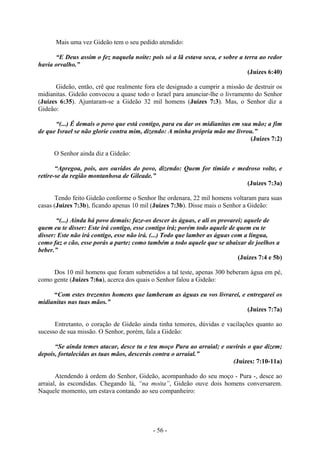 - 56 -
Mais uma vez Gideão tem o seu pedido atendido:
“E Deus assim o fez naquela noite: pois só a lã estava seca, e sobre a terra ao redor
havia orvalho.”
(Juízes 6:40)
Gideão, então, crê que realmente fora ele designado a cumprir a missão de destruir os
midianitas. Gideão convocou a quase todo o Israel para anunciar-lhe o livramento do Senhor
(Juízes 6:35). Ajuntaram-se a Gideão 32 mil homens (Juízes 7:3). Mas, o Senhor diz a
Gideão:
“(...) É demais o povo que está contigo, para eu dar os midianitas em sua mão; a fim
de que Israel se não glorie contra mim, dizendo: A minha própria mão me livrou.”
(Juízes 7:2)
O Senhor ainda diz a Gideão:
“Apregoa, pois, aos ouvidos do povo, dizendo: Quem for tímido e medroso volte, e
retire-se da região montanhosa de Gileade.”
(Juízes 7:3a)
Tendo feito Gideão conforme o Senhor lhe ordenara, 22 mil homens voltaram para suas
casas (Juízes 7:3b), ficando apenas 10 mil (Juízes 7:3b). Disse mais o Senhor a Gideão:
“(...) Ainda há povo demais: faze-os descer às águas, e ali os provarei; aquele de
quem eu te disser: Este irá contigo, esse contigo irá; porém todo aquele de quem eu te
disser: Este não irá contigo, esse não irá. (...) Todo que lamber as águas com a língua,
como faz o cão, esse porás a parte; como também a todo aquele que se abaixar de joelhos a
beber.”
(Juízes 7:4 e 5b)
Dos 10 mil homens que foram submetidos a tal teste, apenas 300 beberam água em pé,
como gente (Juízes 7:6a), acerca dos quais o Senhor falou a Gideão:
“Com estes trezentos homens que lamberam as águas eu vos livrarei, e entregarei os
midianitas nas tuas mãos.”
(Juízes 7:7a)
Entretanto, o coração de Gideão ainda tinha temores, dúvidas e vacilações quanto ao
sucesso de sua missão. O Senhor, porém, fala a Gideão:
“Se ainda temes atacar, desce tu e teu moço Pura ao arraial; e ouvirás o que dizem;
depois, fortalecidas as tuas mãos, descerás contra o arraial.”
(Juízes: 7:10-11a)
Atendendo à ordem do Senhor, Gideão, acompanhado do seu moço - Pura -, desce ao
arraial, às escondidas. Chegando lá, “na moita”, Gideão ouve dois homens conversarem.
Naquele momento, um estava contando ao seu companheiro:
 