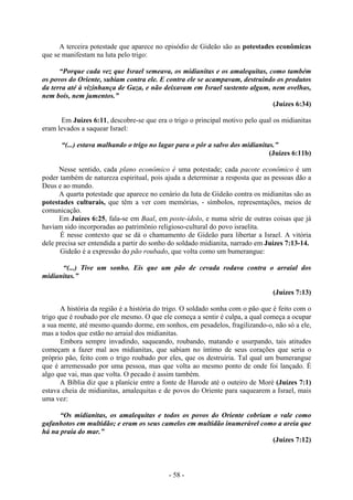 - 58 -
A terceira potestade que aparece no episódio de Gideão são as potestades econômicas
que se manifestam na luta pelo trigo:
“Porque cada vez que Israel semeava, os midianitas e os amalequitas, como também
os povos do Oriente, subiam contra ele. E contra ele se acampavam, destruindo os produtos
da terra até à vizinhança de Gaza, e não deixavam em Israel sustento algum, nem ovelhas,
nem bois, nem jumentos.”
(Juízes 6:34)
Em Juízes 6:11, descobre-se que era o trigo o principal motivo pelo qual os midianitas
eram levados a saquear Israel:
“(...) estava malhando o trigo no lagar para o pôr a salvo dos midianitas.”
(Juízes 6:11b)
Nesse sentido, cada plano econômico é uma potestade; cada pacote econômico é um
poder também de natureza espiritual, pois ajuda a determinar a resposta que as pessoas dão a
Deus e ao mundo.
A quarta potestade que aparece no cenário da luta de Gideão contra os midianitas são as
potestades culturais, que têm a ver com memórias, - símbolos, representações, meios de
comunicação.
Em Juízes 6:25, fala-se em Baal, em poste-ídolo, e numa série de outras coisas que já
haviam sido incorporadas ao patrimônio religioso-cultural do povo israelita.
É nesse contexto que se dá o chamamento de Gideão para libertar a Israel. A vitória
dele precisa ser entendida a partir do sonho do soldado midianita, narrado em Juízes 7:13-14.
Gideão é a expressão do pão roubado, que volta como um bumerangue:
“(...) Tive um sonho. Eis que um pão de cevada rodava contra o arraial dos
midianitas.”
(Juízes 7:13)
A história da região é a história do trigo. O soldado sonha com o pão que é feito com o
trigo que é roubado por ele mesmo. O que ele começa a sentir é culpa, a qual começa a ocupar
a sua mente, até mesmo quando dorme, em sonhos, em pesadelos, fragilizando-o, não só a ele,
mas a todos que estão no arraial dos midianitas.
Embora sempre invadindo, saqueando, roubando, matando e usurpando, tais atitudes
começam a fazer mal aos midianitas, que sabiam no íntimo de seus corações que seria o
próprio pão, feito com o trigo roubado por eles, que os destruiria. Tal qual um bumerangue
que é arremessado por uma pessoa, mas que volta ao mesmo ponto de onde foi lançado. É
algo que vai, mas que volta. O pecado é assim também.
A Bíblia diz que a planície entre a fonte de Harode até o outeiro de Moré (Juízes 7:1)
estava cheia de midianitas, amalequitas e de povos do Oriente para saquearem a Israel, mais
uma vez:
“Os midianitas, os amalequitas e todos os povos do Oriente cobriam o vale como
gafanhotos em multidão; e eram os seus camelos em multidão inumerável como a areia que
há na praia do mar.”
(Juízes 7:12)
 