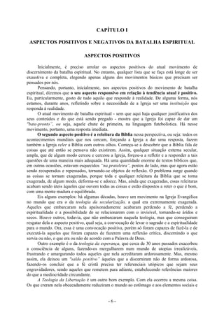 - 6 -
CAPÍTULO I
ASPECTOS POSITIVOS E NEGATIVOS DA BATALHA ESPIRITUAL
ASPECTOS POSITIVOS
Inicialmente, é preciso arrolar os aspectos positivos do atual movimento de
discernimento da batalha espiritual. No entanto, qualquer lista que se faça está longe de ser
exaustiva e completa, elegendo apenas alguns dos movimentos básicos que precisam ser
pensados por nós.
Pensando, portanto, inicialmente, nos aspectos positivos do movimento de batalha
espiritual, dizemos que o seu aspecto responsivo em relação à tendência atual é positivo.
Eu, particularmente, gosto de tudo aquilo que responde à realidade. De alguma forma, nós
estamos, durante anos, refletindo sobre a necessidade de a Igreja ser uma instituição que
responda à realidade.
O atual movimento de batalha espiritual - sem que aqui haja qualquer justificativa dos
seus conteúdos e do que está sendo pregado - mostra que a Igreja foi capaz de dar um
"bate-pronto”, ou seja, aquele chute de primeira, na linguagem futebolística. Há nesse
movimento, portanto, uma resposta imediata.
O segundo aspecto positivo é a releitura da Bíblia nessa perspectiva, ou seja: todos os
acontecimentos mundiais que nos cercam, forçando a Igreja a dar uma resposta, fazem
também a Igreja reler a Bíblia com outros olhos. Começa-se a descobrir que a Bíblia fala de
coisas que até então se pensava não existirem. Assim, qualquer situação externa secular,
ampla, que de algum modo cercou e cerceou a Igreja, forçou-a a refletir e a responder a tais
questões de uma maneira mais adequada. Há uma quantidade enorme de textos bíblicos que,
em outras ocasiões, estavam esquecidos “na prateleira”, postos de lado, mas que agora estão
sendo recuperados e repensados, tornando-se objetos de reflexão. O problema surge quando
as coisas se tornam exageradas, porque toda e qualquer releitura da Bíblia que se torna
exagerada, de algum modo, deforma-se e adoece. Mas, ainda que exageradas, essas releituras
acabam sendo úteis àqueles que ouvem todas as coisas e estão dispostos a reter o que é bom,
com uma mente madura e equilibrada.
Eis alguns exemplos: há algumas décadas, houve um movimento na Igreja Evangélica
no mundo que era o da teologia da secularização, a qual era extremamente exagerada.
Aqueles que embarcaram nela apaixonadamente acabaram perdendo a fé, perdendo a
espiritualidade e a possibilidade de se relacionarem com o invisível, tornando-se áridos e
secos. Houve outros, todavia, que não embarcaram naquela teologia, mas que conseguiram
resgatar dela o aspecto positivo, qual seja, a convocação de levar o sagrado e a espiritualidade
para o mundo. Ora, essa é uma convocação positiva, porém só foram capazes de fazê-la e de
executá-la aqueles que foram capazes de fazerem uma reflexão crítica, discernindo o que
servia ou não, o que era ou não de acordo com a Palavra de Deus.
Outro exemplo é o da teologia da esperança, que cerca de 30 anos passados exacerbou
a consciência de alguns, fazendo-os mergulharem num mundo de utopias irrealizáveis,
frustrando e amargurando todos aqueles que nela acreditaram ardorosamente. Mas, mesmo
assim, ela deixou um "saldo positivo” àqueles que a discerniram não de forma ardorosa,
fazendo-os concluir que a fé cristã precisa ter referenciais utópicos que sejam seus
engravidadores, sendo aqueles que remetem para adiante, estabelecendo referências maiores
do que a mediocridade circundante.
A Teologia da Libertação é um outro bom exemplo. Com ela ocorreu a mesma coisa.
Os que creram nela obcecadamente reduziram o mundo ao estômago e aos elementos sociais e
 