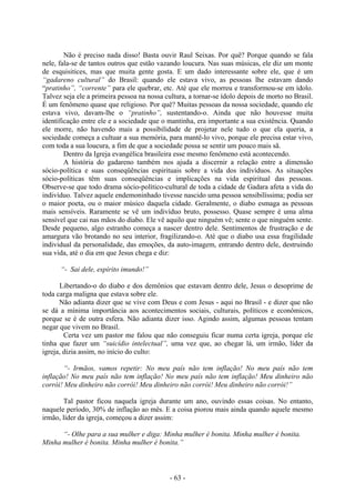 - 63 -
Não é preciso nada disso! Basta ouvir Raul Seixas. Por quê? Porque quando se fala
nele, fala-se de tantos outros que estão vazando loucura. Nas suas músicas, ele diz um monte
de esquisitices, mas que muita gente gosta. E um dado interessante sobre ele, que é um
“gadareno cultural” do Brasil: quando ele estava vivo, as pessoas lhe estavam dando
“pratinho”, “corrente” para ele quebrar, etc. Até que ele morreu e transformou-se em ídolo.
Talvez seja ele a primeira pessoa na nossa cultura, a tornar-se ídolo depois de morto no Brasil.
É um fenômeno quase que religioso. Por quê? Muitas pessoas da nossa sociedade, quando ele
estava vivo, davam-lhe o “pratinho”, sustentando-o. Ainda que não houvesse muita
identificação entre ele e a sociedade que o mantinha, era importante a sua existência. Quando
ele morre, não havendo mais a possibilidade de projetar nele tudo o que ela queria, a
sociedade começa a cultuar a sua memória, para mantê-lo vivo, porque ele precisa estar vivo,
com toda a sua loucura, a fim de que a sociedade possa se sentir um pouco mais sã.
Dentro da Igreja evangélica brasileira esse mesmo fenômeno está acontecendo.
A história do gadareno também nos ajuda a discernir a relação entre a dimensão
sócio-política e suas conseqüências espirituais sobre a vida dos indivíduos. As situações
sócio-políticas têm suas conseqüências e implicações na vida espiritual das pessoas.
Observe-se que todo drama sócio-político-cultural de toda a cidade de Gadara afeta a vida do
indivíduo. Talvez aquele endemoninhado tivesse nascido uma pessoa sensibilíssima; podia ser
o maior poeta, ou o maior músico daquela cidade. Geralmente, o diabo esmaga as pessoas
mais sensíveis. Raramente se vê um indivíduo bruto, possesso. Quase sempre é uma alma
sensível que cai nas mãos do diabo. Ele vê aquilo que ninguém vê; sente o que ninguém sente.
Desde pequeno, algo estranho começa a nascer dentro dele. Sentimentos de frustração e de
amargura vão brotando no seu interior, fragilizando-o. Até que o diabo usa essa fragilidade
individual da personalidade, das emoções, da auto-imagem, entrando dentro dele, destruindo
sua vida, até o dia em que Jesus chega e diz:
“- Sai dele, espírito imundo!”
Libertando-o do diabo e dos demônios que estavam dentro dele, Jesus o desoprime de
toda carga maligna que estava sobre ele.
Não adianta dizer que se vive com Deus e com Jesus - aqui no Brasil - e dizer que não
se dá a mínima importância aos acontecimentos sociais, culturais, políticos e econômicos,
porque se é de outra esfera. Não adianta dizer isso. Agindo assim, algumas pessoas tentam
negar que vivem no Brasil.
Certa vez um pastor me falou que não conseguiu ficar numa certa igreja, porque ele
tinha que fazer um “suicídio intelectual”, uma vez que, ao chegar lá, um irmão, líder da
igreja, dizia assim, no início do culto:
“- Irmãos, vamos repetir: No meu país não tem inflação! No meu país não tem
inflação! No meu país não tem inflação! No meu país não tem inflação! Meu dinheiro não
corrói! Meu dinheiro não corrói! Meu dinheiro não corrói! Meu dinheiro não corrói!”
Tal pastor ficou naquela igreja durante um ano, ouvindo essas coisas. No entanto,
naquele período, 30% de inflação ao mês. E a coisa piorou mais ainda quando aquele mesmo
irmão, líder da igreja, começou a dizer assim:
“- Olhe para a sua mulher e diga: Minha mulher é bonita. Minha mulher é bonita.
Minha mulher é bonita. Minha mulher é bonita.”
 