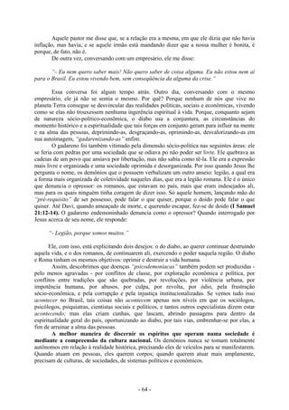 - 64 -
Aquele pastor me disse que, se a relação era a mesma, em que ele dizia que não havia
inflação, mas havia, e se aquele irmão está mandando dizer que a nossa mulher é bonita, é
porque, de fato, não é.
De outra vez, conversando com um empresário, ele me disse:
“- Eu nem quero saber mais! Não quero saber de coisa alguma. Eu não estou nem aí
para o Brasil. Eu estou vivendo bem, sem conseqüência da alguma da crise.”
Essa conversa foi algum tempo atrás. Outro dia, conversando com o mesmo
empresário, ele já não se sentia o mesmo. Por quê? Porque nenhum de nós que vive no
planeta Terra consegue se desvincular das realidades políticas, sociais e econômicas, vivendo
como se elas não trouxessem nenhuma ingerência espiritual à vida. Porque, conquanto sejam
de natureza sócio-político-econômica, o diabo usa a conjuntura, as circunstâncias do
momento histórico e a espiritualidade que tais forças em conjunto geram para influir na mente
e na alma das pessoas, deprimindo-as, desgraçando-as, oprimindo-as, desvalorizando-as em
sua autoimagem, “gadarenizando-as” enfim.
O gadareno foi também vitimado pela dimensão sócio-política nas seguintes áreas: ele
se feria com pedras por uma sociedade que se odiava po não poder ser livre. Ele quebrava as
cadeias de um povo que ansiava por libertação, mas não sabia como tê-la. Ele era a expressão
mais livre e organizada e uma sociedade oprimida e desorganizada. Por isso quando Jesus lhe
pergunta o nome, os demônios que o possuem verbalizam um outro anseio: legião, a qual era
a forma mais organizada de coletividade naqueles dias, que era a legião romana. Ele é o único
que denuncia o opressor: os romanos, que estavam no país, mais que eram indesejados ali,
mas para os quais ninguém tinha coragem de dizer isso. Só aquele homem, lançando mão do
“pré-requisito” de ser possesso, pode falar o que quiser, porque o doido pode falar o que
quiser. Até Davi, quando ameaçado de morte, e querendo escapar, fez-se de doido (I Samuel
21:12-14). O gadareno endemoninhado denuncia como o opressor? Quando interrogado por
Jesus acerca de seu nome, ele responde:
“- Legião, porque somos muitos.”
Ele, com isso, está explicitando dois desejos: o do diabo, ao querer continuar destruindo
aquela vida, e o dos romanos, de continuarem ali, exercendo o poder naquela região. O diabo
e Roma tinham os mesmos objetivos: oprimir e destruir a vida humana.
Assim, descobrimos que doenças “psicodemoníacas” também podem ser produzidas -
pelo menos agravadas - por conflitos de classe, por exploração econômica e política, por
conflitos entre tradições que são quebradas, por revoluções, por violência urbana, por
impotência humana, por abusos, por culpa, por revolta, por ódio, pela frustração
sócio-econômica, e pela corrupção e pela injustiça institucionalizadas. Se vemos tudo isso
acontecer no Brasil, tais coisas não acontecem apenas nos níveis em que os sociólogos,
psicólogos, psiquiatras, cientistas sociais e políticos, e tantos outros especialistas dizem estar
acontecendo; mas elas criam cunhas, que lascam, abrindo passagens para dentro da
espiritualidade geral do país, oportunizando ao diabo, por tais vias, embrenhar-se por elas, a
fim de arruinar a alma das pessoas.
A melhor maneira de discernir os espíritos que operam numa sociedade é
mediante a compreensão da cultura nacional. Os demônios nunca se tomam totalmente
autônomos em relação à realidade histórica, precisando eles de veículos para se manifestarem.
Quando atuam em pessoas, eles querem corpos; quando querem atuar mais amplamente,
precisam de culturas, de sociedades, de sistemas políticos e econômicos.
 
