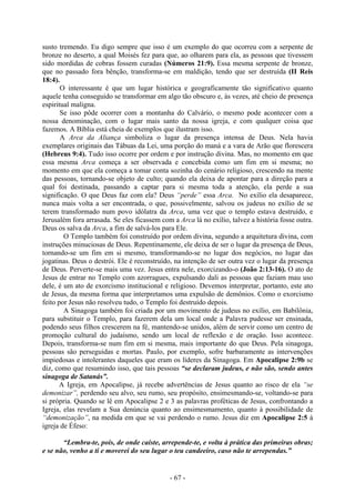 - 67 -
susto tremendo. Eu digo sempre que isso é um exemplo do que ocorreu com a serpente de
bronze no deserto, a qual Moisés fez para que, ao olharem para ela, as pessoas que tivessem
sido mordidas de cobras fossem curadas (Números 21:9). Essa mesma serpente de bronze,
que no passado fora bênção, transforma-se em maldição, tendo que ser destruída (II Reis
18:4).
O interessante é que um lugar histórica e geograficamente tão significativo quanto
aquele tenha conseguido se transformar em algo tão obscuro e, às vezes, até cheio de presença
espiritual maligna.
Se isso pôde ocorrer com a montanha do Calvário, o mesmo pode acontecer com a
nossa denominação, com o lugar mais santo da nossa igreja, e com qualquer coisa que
fazemos. A Bíblia está cheia de exemplos que ilustram isso.
A Arca da Aliança simboliza o lugar da presença intensa de Deus. Nela havia
exemplares originais das Tábuas da Lei, uma porção do maná e a vara de Arão que florescera
(Hebreus 9:4). Tudo isso ocorre por ordem e por instrução divina. Mas, no momento em que
essa mesma Arca começa a ser observada e concebida como um fim em si mesma; no
momento em que ela começa a tomar conta sozinha do cenário religioso, crescendo na mente
das pessoas, tornando-se objeto de culto; quando ela deixa de apontar para a direção para a
qual foi destinada, passando a captar para si mesma toda a atenção, ela perde a sua
significação. O que Deus faz com ela? Deus “perde” essa Arca. No exílio ela desaparece,
nunca mais volta a ser encontrada, o que, possivelmente, salvou os judeus no exílio de se
terem transformado num povo idólatra da Arca, uma vez que o templo estava destruído, e
Jerusalém fora arrasada. Se eles ficassem com a Arca lá no exílio, talvez a história fosse outra.
Deus os salva da Arca, a fim de salvá-los para Ele.
O Templo também foi construído por ordem divina, segundo a arquitetura divina, com
instruções minuciosas de Deus. Repentinamente, ele deixa de ser o lugar da presença de Deus,
tornando-se um fim em si mesmo, transformando-se no lugar dos negócios, no lugar das
jogatinas. Deus o destrói. Ele é reconstruído, na intenção de ser outra vez o lugar da presença
de Deus. Perverte-se mais uma vez. Jesus entra nele, exorcizando-o (João 2:13-16). O ato de
Jesus de entrar no Templo com azorragues, expulsando dali as pessoas que faziam mau uso
dele, é um ato de exorcismo institucional e religioso. Devemos interpretar, portanto, este ato
de Jesus, da mesma forma que interpretamos uma expulsão de demônios. Como o exorcismo
feito por Jesus não resolveu tudo, o Templo foi destruído depois.
A Sinagoga também foi criada por um movimento de judeus no exílio, em Babilônia,
para substituir o Templo, para fazerem dela um local onde a Palavra pudesse ser ensinada,
podendo seus filhos crescerem na fé, mantendo-se unidos, além de servir como um centro de
promoção cultural do judaísmo, sendo um local de reflexão e de oração. Isso acontece.
Depois, transforma-se num fim em si mesma, mais importante do que Deus. Pela sinagoga,
pessoas são perseguidas e mortas. Paulo, por exemplo, sofre barbaramente as intervenções
impiedosas e intolerantes daqueles que eram os líderes da Sinagoga. Em Apocalipse 2:9b se
diz, como que resumindo isso, que tais pessoas “se declaram judeus, e não são, sendo antes
sinagoga de Satanás”.
A Igreja, em Apocalipse, já recebe advertências de Jesus quanto ao risco de ela “se
demonizar”, perdendo seu alvo, seu rumo, seu propósito, ensimesmando-se, voltando-se para
si própria. Quando se lê em Apocalipse 2 e 3 as palavras proféticas de Jesus, confrontando a
Igreja, elas revelam a Sua denúncia quanto ao ensimesmamento, quanto à possibilidade de
“demonização”, na medida em que se vai perdendo o rumo. Jesus diz em Apocalipse 2:5 à
igreja de Éfeso:
“Lembra-te, pois, de onde caíste, arrepende-te, e volta à prática das primeiras obras;
e se não, venho a ti e moverei do seu lugar o teu candeeiro, caso não te arrependas.”
 