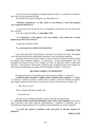 - 68 -
Com isso, Jesus está dizendo que aquela igreja iria acabar, se continuasse a praticar o
que a desviava dos caminhos de Deus.
Ele também diz à igreja de Pérgamo, em Apocalipse 2:16:
“Portanto, arrepende-te; e se não, venho a ti sem demora, e contra eles pelejarei
com a espada da minha boca.”
A essa igreja, Jesus diz que ela deve se arrepender, a fim de que Ele não venha sobre
ela e a destrua.
Jesus diz à igreja de Sardes, em Apocalipse 3:3b:
“(...) Porquanto, se não vigiares, virei como ladrão, e não conhecerás de modo
algum em que hora virei contra ti.”
À igreja de Laodicéia, Ele diz:
“(...) estou aponto de vomitar-te da minha boca.”
(Apocalipse 3:16b)
Essas expressões todas são fortíssimas e deveriam ser ouvidas com toda a intensidade
com a qual foram proferidas, significando exatamente o que elas queriam significar.
A grande questão sobre como começar a entrar na área do exercício do discernimento
de quando essas entidades religiosas “se demonizam” começa primeiramente com uma
percepção da relação de Jesus com a religião em Israel. Se queremos achar as pistas para
discernir a “demonização” institucional, atentemos para a relação de Jesus com a religião em
Israel, porque tal percepção nos ajuda a discernir quando a religião "se demoniza”.
QUANDO A IGREJA “SE DEMONIZA”
Há quatro pistas que o Evangelho nos dá sobre quando a religião “se demoniza”.
A primeira pista é quando a religião aceita o mundo como o mundo é. A religião
“se demoniza” quando ela aceita o mundo como o mundo é. Jesus foi chamado de satânico
pela religião, porque Ele não aceitava o mundo como ele era. Ele olha para o mundo e diz:
“- Não, não está certo!”
Mas, a religião olha para o mundo e diz:
“- Está tudo bem!”
Há, com isso, um choque tremendo, o qual é verificado em quatro áreas:
1.º . Jesus não aceitou a possessão demoníaca como “status” para ninguém. Jesus olhava
para o possesso, para gente oprimida espiritualmente, e expulsava os demônios que os
atormentavam. O que aconteceu? Foi acusado de expelir demônios em nome de Belzebu.
“(...) Este não expele os demônios senão pelo poder de Belzebu, maioral dos
demônios.”
(Mateus 12:24)
 