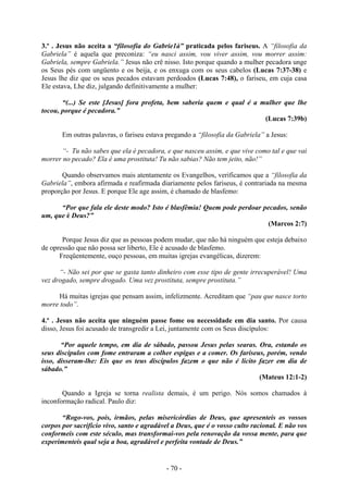 - 70 -
3.º . Jesus não aceita a “filosofia do Gabrie1à” praticada pelos fariseus. A “filosofia da
Gabriela” é aquela que preconiza: “eu nasci assim, vou viver assim, vou morrer assim:
Gabriela, sempre Gabriela.” Jesus não crê nisso. Isto porque quando a mulher pecadora unge
os Seus pés com ungüento e os beija, e os enxuga com os seus cabelos (Lucas 7:37-38) e
Jesus lhe diz que os seus pecados estavam perdoados (Lucas 7:48), o fariseu, em cuja casa
Ele estava, Lhe diz, julgando definitivamente a mulher:
“(...) Se este [Jesus] fora profeta, bem saberia quem e qual é a mulher que lhe
tocou, porque é pecadora.”
(Lucas 7:39b)
Em outras palavras, o fariseu estava pregando a “filosofia da Gabriela” a Jesus:
“- Tu não sabes que ela é pecadora, e que nasceu assim, e que vive como tal e que vai
morrer no pecado? Ela é uma prostituta! Tu não sabias? Não tem jeito, não!”
Quando observamos mais atentamente os Evangelhos, verificamos que a “filosofia da
Gabriela”, embora afirmada e reafirmada diariamente pelos fariseus, é contrariada na mesma
proporção por Jesus. E porque Ele age assim, é chamado de blasfemo:
“Por que fala ele deste modo? Isto é blasfêmia! Quem pode perdoar pecados, senão
um, que é Deus?”
(Marcos 2:7)
Porque Jesus diz que as pessoas podem mudar, que não há ninguém que esteja debaixo
de opressão que não possa ser liberto, Ele é acusado de blasfemo.
Freqüentemente, ouço pessoas, em muitas igrejas evangélicas, dizerem:
“- Não sei por que se gasta tanto dinheiro com esse tipo de gente irrecuperável! Uma
vez drogado, sempre drogado. Uma vez prostituta, sempre prostituta.”
Há muitas igrejas que pensam assim, infelizmente. Acreditam que “pau que nasce torto
morre todo”.
4.º . Jesus não aceita que ninguém passe fome ou necessidade em dia santo. Por causa
disso, Jesus foi acusado de transgredir a Lei, juntamente com os Seus discípulos:
“Por aquele tempo, em dia de sábado, passou Jesus pelas searas. Ora, estando os
seus discípulos com fome entraram a colher espigas e a comer. Os fariseus, porém, vendo
isso, disseram-lhe: Eis que os teus discípulos fazem o que não é lícito fazer em dia de
sábado.”
(Mateus 12:1-2)
Quando a Igreja se torna realista demais, é um perigo. Nós somos chamados à
inconformação radical. Paulo diz:
“Rogo-vos, pois, irmãos, pelas misericórdias de Deus, que apresenteis os vossos
corpos por sacrifício vivo, santo e agradável a Deus, que é o vosso culto racional. E não vos
conformeis com este século, mas transformai-vos pela renovação da vossa mente, para que
experimenteis qual seja a boa, agradável e perfeita vontade de Deus.”
 
