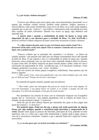 - 73 -
“(...) por inveja o tinham entregado.”
(Mateus 27:18b)
É preciso que olhemos para nossa igreja, para nossa denominação, procurando ver se
aqueles que mostram virtudes divinas, portanto sendo piedosos, simples, amorosos e
misericordiosos, estão sendo reconhecidos como servos de Deus, ou se estão sendo julgados,
enquanto que os que são “mafiosos”, espertalhões e oportunistas estão ascendendo aos mais
altos escalões do poder eclesiástico. Quando isso ocorre na Igreja, algo diabólico está
operando nela.
A quarta pista é quando a continuidade do poder da Igreja se torna mais
importante do que a sua abertura para a novidade de Deus. Em João 11:47b-48, é
possível verificar os líderes religiosos de Israel verem Jesus ressuscitar a Lázaro e dizerem:
“(...) Que estamos fazendo, uma vez que este homem opera muitos sinais? Se o
deixarmos assim todos crerão nele; depois virão os romanos e tomarão não só o nosso
lugar, mas a própria nação.”
Torna-se evidente que os principais dos sacerdotes e os fariseus - os líderes da
religião, portanto - não queriam nem saber que um milagre extraordinário havia sido operado
da parte de Deus. O que importa a eles é a continuidade do poder da igreja que, segundo
pensavam, estava ameaçada, uma vez que Jesus estava operando milagres dentre as pessoas,
as quais criam nEle. Os líderes religiosos da época temiam perder o poder, tendo em vista o
crescimento da popularidade de Jesus. Acreditavam que, se O deixassem continuar a fazer
milagres, perderiam o seu posto, o seu “status” de líderes.
Vejo isso ocorrer em muitos grupos evangélicos, infelizmente. Ouço pastores que me
dizem o seguinte:
“- Olha, pastor Caio, estou preocupadíssimo com essa onda teológica que está vindo
por aí! Sabe por quê? Porque ela vai tirar o meu lugar.”
Eu respondo da seguinte maneira, quando ouço tais palavras:
“- Meu irmão, quem tem mensagem não precisa ter medo de nova onda alguma. Se
você tem mensagem, a sua igreja nunca vai acabar. E se acabar, é porque ela não tem
mensagem. E se não tem mensagem, é bom que ela acabe mesmo.”
Nós aprendemos nas relações de Jesus com as instituições religiosas nos Evangelhos
quando elas se “demonizam”, mas também aprendemos com as relações de Paulo com a
religião, em que momento a Igreja “se demoniza”.
Paulo diz que há dois critérios básicos por intermédio dos quais se deve julgar uma
igreja que começa a “se demonizar”.
Em primeiro lugar, Paulo nos diz que a Igreja está sendo penetrada, de alguma
forma, por algo maligno, quando a consciência pagã determina a compreensão da fé
cristã. Quando numa igreja as pessoas são batizadas, participam da Ceia, podendo ter dons
espirituais, mas se a visão com a qual estão interpretando o mundo ainda é pagã, correm o
risco de se associarem a demônios. Vejamos o que o apóstolo Paulo diz à igreja de Corinto,
acerca disso:
“(...) e eu não quero que vos torneis associados aos demônios.”
(I Coríntios 10:20b)
 