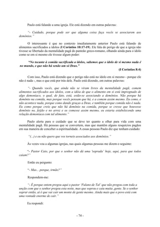 - 74 -
Paulo está falando a uma igreja. Ele está dizendo em outras palavras:
“- Cuidado, porque pode ser que alguma coisa faça vocês se associarem aos
demônios.”
O interessante é que no contexto imediatamente anterior Paulo está falando de
alimentos sacrificados a ídolos (I Coríntios 10:17-19). Ele fala do perigo de que a igreja não
tivesse se libertado da mentalidade pagã do panteão greco-romano, olhando ainda para o ídolo
como se em si mesmo ele tivesse algum poder:
“No tocante à comida sacrificada a ídolos, sabemos que o ídolo de si mesmo nada é
no mundo, e que não há senão um só Deus.”
(I Coríntios 8:4)
Com isso, Paulo está dizendo que o perigo não está no ídolo em si mesmo - porque ele
não é nada -, mas o que está por trás dele. Paulo está dizendo, em outras palavras:
“- Quando vocês, que ainda não se viram livres da mentalidade pagã, comem
alimentos sacrificados aos ídolos, com a idéia de que o alimento em si está impregnado de
algo demoníaco, o qual, de fato, está, estão-se associando a demônios. Não porque há
demônio na comida, mas porque vocês pensam que há, e a comem assim mesmo. Eu como, e
não acontece nada, porque como dando graças a Deus, e também porque comida não é nada.
Eu como porque creio que não há demônio na comida, porque se cresse que houvesse
demônio no, feijão e no arroz e os comesse assim mesmo, eu estaria estabelecendo uma
relação demoníaca com tal alimento.”
Paulo alerta para o cuidado que se deve ter quanto a olhar para vida com uma
mentalidade pagã. Há pessoas que se convertem, mas que mantêm alguns resquícios pagãos
em sua maneira de conceber a espiritualidade. A essas pessoas Paulo diz que tenham cuidado:
“(...) e eu não quero que vos torneis associados aos demônios.”
Às vezes vou a algumas igrejas, nas quais algumas pessoas me dizem o seguinte:
“- Pastor Caio, por que o senhor não dá uma 'soprada’ hoje, aqui, para que todos
caiam?”
Então eu pergunto:
“- Mas... porque, irmão?”
Respondem-me:
“- É porque ontem pregou aqui o pastor ‘Fulano de Tal’ que não pregou com toda a
unção com que o senhor pregou esta noite, mas que soprou e caiu muita ,gente. Se o senhor
soprar então, aí é que vai cair um monte de gente mesmo. Ainda mais que o povo está com
uma vontade enorme de cair.”
Eu respondi:
 