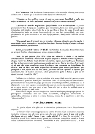 - 76 -
Em Colossenses 2:18, Paulo nos alerta quanto ao culto aos anjos, diz-nos para termos
cuidado com as mentes que se dizem invadidas de visões sobrenaturais:
“Ninguém se faça árbitro contra vós outros, pretextando humildade e culto dos
anjos, baseando-se em visões, enfatuado sem motivo algum na sua mente carnal.”
A terceira é a batalha da pobreza x prosperidade. Em II Coríntios 9:10-11a, Paulo
primeiramente fala da igreja da Macedônia que, inicialmente, havia sido pobre, passado por
tribulações, dificuldades. Mas, Paulo diz a ela que Deus é Deus de graça, O qual supre
abundantemente todas as coisas, interessando-Se em que haja prosperidade, para que,
prosperando, ela possa continuar a ser uma igreja generosa, abençoando a vida de outras
pessoas:
“Ora, aquele que dá semente ao que semeia, e pão para alimento, também suprirá e
aumentará a vossa sementeira, e multiplicará os frutos da vossa justiça. Enriquecendo-vos
em tudo para toda a generosidade.”
Porém, escrevendo I Timóteo 6:9-10; 17-19, Paulo fala da tendência de os irmãos ricos
da igreja de Timóteo estarem pensando apenas em prosperidade:
“Ora, os que querem ficar ricos caem em tentação e cilada, e em muitas
concupiscências insensatas e perniciosas, as quais afogam os homens na ruína e perdição.
Porque o amor do dinheiro é raiz de todos os males; e alguns, nessa cobiça, se desviaram
da fé, e a si mesmos se atormentaram com muitas dores. (...) Exorta aos ricos do presente
século que não sejam orgulhosos, nem depositem a sua esperança na instabilidade da
riqueza, mas em Deus que tudo proporciona ricamente para nosso aprazimento, que
pratiquem o bem, sejam ricos de boas obras, generosos em dar e prontos a repartir, que
acumulem para si mesmos tesouros, sólido fundamento para o futuro a fim de se
apoderarem da verdadeira vida.”
Cuidado com o dinheiro e com a ansiedade pela prosperidade material, porque trazem
em si mesmos o germe da destruição. Observemos como tais coisas parecem contraditórias:
primeiramente ele fala para um grupo que se deve ter confiança em Deus, crendo que Ele é
abençoador e, por isso, supre as necessidades de cada um, mesmo na precariedade e escassez
de recursos; depois, para um outro grupo, Paulo diz que se deve ter cuidado com a
prosperidade, porque ela pode matar.
Heresias são sempre verdades exageradas. Heresias só são perigosas porque partem de
pressupostos verdadeiros, mas que foram exacerbados, deturpados, absolutizados e
agigantados, obcecando a alma e a mente humana, tirando-lhe o equilíbrio e, por fim,
“demonizando-a”.
PRINCÍPIOS IMPORTANTES
Há, porém, alguns princípios que, se observados, ajudam-nos a exercer discernimento
espiritual.
O primeiro refere-se a uma pergunta que sempre devemos fazer, ao olharmos para uma
instituição religiosa, seja ela uma igreja, seja ela uma missão: quem é que está sendo
glorificado através dela? Quem é que recebe glória? É o líder da instituição? É a
instituição em si? Preocupa-me muito quando denominações evangélicas históricas fazem
cultos comemorativamente exclusivos, anunciando a sua “presbiterianicidade”, a sua
 