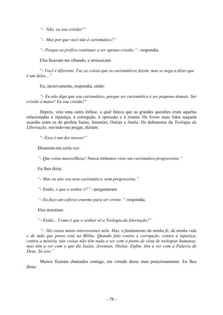 - 78 -
“- Não, eu sou cristão!'”
“- Mas por que você não é carismático?”
“- Porque eu prefiro continuar a ser apenas cristão.” - respondia.
Eles ficavam me olhando, e arriscavam:
“- Você é diferente. Faz as coisas que os carismáticos fazem, mas se nega a dizer que
é um deles...”
Eu, incisivamente, respondia, então:
“- Eu não digo que sou carismático, porque ser carismático é ser pequeno demais. Ser
cristão é maior! Eu sou cristão!"
Depois, veio uma outra ênfase, a qual falava que as grandes questões eram aquelas
relacionadas à injustiça, à corrupção, à opressão e à tirania. Os livros mais lidos naquela
ocasião eram os do profeta Isaías, Jeremias, Oséias e Amós. Os defensores da Teologia da
Libertação, ouvindo-me pregar, diziam:
“- Esse é um dos nossos!”
Disseram-me certa vez:
“- Que coisa maravilhosa! Nunca tínhamos visto um carismático progressista.”
Eu lhes dizia:
“- Mas eu não sou nem carismático, nem progressista.”
“- Então, o que o senhor é?” - perguntaram.
“- Eu faço um esforço enorme para ser crente.”- respondia.
Eles insistiam:
“- Então... Como é que o senhor vê a Teologia da libertação?”
“- Há coisas muito interessantes nela. Mas, o fundamento da minha fé, da minha vida
e de tudo que penso está na Bíblia. Quando falo contra a corrupção, contra a injustiça,
contra a miséria, tais coisas não têm nada a ver com o ponto de vista de teologias humanas,
mas têm a ver com o que diz Isaías, Jeremias, Oséias. Enfim, têm a ver com a Palavra de
Deus. Só isso.”
Muitos ficaram chateados comigo, em virtude desse meu posicionamento. Eu lhes
disse:
 