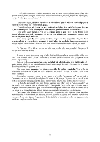 - 79 -
“- Eu não posso me envolver com isso, uma vez que essa teologia passa. E eu não
quero, mais à frente, ter que voltar atrás e pedir desculpas às pessoas porque me equivoquei,
porque ‘embarquei numa furada’.”
Em quarto lugar, devemos ver qual é a consciência que as pessoas têm na igreja: se
é consciência cristã ou é consciência pagã.
Em quinto lugar, devemos ver se a entidade religiosa tem existência para fora de
si, ou se existe para fazer propaganda de si mesma, garantindo sua sobrevivência.
Em sexto lugar, devemos ver se há espaço para o que é novo nele, tendo Deus
portas abertas para agir; devemos ver se ela está aberta para mudanças promovidas
pela atuação do Espírito Santo.
Em sétimo lugar, devemos ver se há sinais regulares de arrependimento, dando os
seus membros provas visíveis e sinceras de contrição e de confissão de pecados, porque se
houver apenas triunfalismo, Deus não está nela. Triunfalismo é atitude de fariseu, ao dizer:
“- Graças a Ti, ó Deus, porque eu não sou pagão, não sou pecador! Graças a Ti
porque sou honesto, Senhor!”
Quando a igreja descamba para o lado do triunfalismo, ela se torna estéril, árida, sem
vida. Mas tem que haver choro, confissão de pecado, quebrantamento, para que possa haver
perdão e justificação.
Em oitavo lugar, devemos ver como o dinheiro é administrado pela instituição reli-
giosa, vendo, ainda, se ele é valorizado acima da medida que deve ser. Devemos ver se se fala
mais em dinheiro do que em Jesus.
Em nono lugar, devemos ver como a questão do poder é tratada. Veja se há na
instituição religiosa um tirano, um dono absoluto, um ditador, porque, se houver, dela Jesus
não é o cabeça.
Em décimo lugar, devemos ver se o amor e a justiça “temperam-se” um ao outro.
Devemos ver se na instituição religiosa há amor e há justiça. Vejamos se o exercício da
justiça não é uma prática justiceira; e que o amor não é frouxo, mas justo e misericordioso.
Na batalha espiritual, nós não temos apenas que lidar com a “demonização” da
sociedade, mas também com a “demonização” do sagrado. Cabe a nós, hoje e sempre, ver se
a Igreja continua confessando que Jesus veio em carne para destruir as obras do diabo, ou se
ela agora já se contenta com o fato de que ela mesma se tornou um fim em si mesma.
Exercendo tais discernimentos, estaremos preparados não apenas para expulsar
demônios que se manifestam em pessoas, cidades, culturas e nações, mas também capacitados
para perceber a ação dessas forças dentro de instituições cristas, disfarçadas em regras morais,
tradições e ênfases antibíblicas.
 