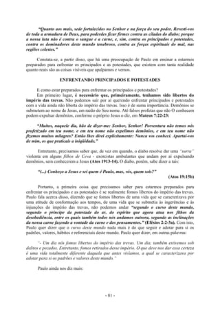 - 81 -
“Quanto aos mais, sede fortalecidos no Senhor e na força do seu poder. Revesti-vos
de toda a armadura de Deus, para poderdes ficar firmes contra as ciladas do diabo; porque
a nossa luta não é contra o sangue e a carne, e, sim, contra os principados e potestades,
contra os dominadores deste mundo tenebroso, contra as forças espirituais do mal, nas
regiões celestes.”
Constata-se, a partir disso, que há uma preocupação de Paulo em ensinar a estarmos
preparados para enfrentar os principados e as potestades, que existem com tanta realidade
quanto reais são as coisas visíveis que apalpamos e vemos.
ENFRENTANDO PRINCIPADOS E POTESTADES
E como estar preparados para enfrentar os principados e potestades?
Em primeiro lugar, é necessário que, primeiramente, tenhamos sido libertos do
império das trevas. Não podemos sair por aí querendo enfrentar principados e potestades
com a vida ainda não liberta do império das trevas. Isso é de suma importância. Demônios se
submetem ao nome de Jesus, em razão do Seu nome. Até falsos profetas que não O conhecem
podem expulsar demônios, conforme o próprio Jesus o diz, em Mateus 7:22-23:
“Muitos, naquele dia, hão de dizer-me: Senhor, Senhor! Porventura não temos nós
profetizado em teu nome, e em teu nome não expelimos demônios, e em teu nome não
fizemos muitos milagres? Então lhes direi explicitamente: Nunca vos conheci. Apartai-vos
de mim, os que praticais a iniqüidade.”
Entretanto, precisamos saber que, de vez em quando, o diabo resolve dar uma “surra”
violenta em alguns filhos de Ceva - exorcistas ambulantes que andam por aí expulsando
demônios, sem conhecerem a Jesus (Atos 1913-14). O diabo, porém, sabe dizer a tais:
“(...) Conheço a Jesus e sei quem é Paulo, mas, vós, quem sois?”
(Atos 19:15b)
Portanto, a primeira coisa que precisamos saber para estarmos preparados para
enfrentar os principados e as potestades é se realmente fomos libertos do império das trevas.
Paulo fala acerca disso, dizendo que se fomos libertos de uma vida que se caracterizava por
uma atitude de conformação aos tempos, de uma vida que se submetia às ingerências e às
injunções do império das trevas, não podemos andar “segundo o curso deste mundo,
segundo o príncipe da potestade do ar, do espírito que agora atua nos filhos da
desobediência, entre os quais também todos nós andamos outrora, segundo as inclinações
da nossa carne fazendo a vontade da carne e dos pensamentos.” (Efésios 2:2-3a). Com isto,
Paulo quer dizer que o curso deste mundo nada mais é do que seguir e adotar para si os
padrões, valores, hábitos e referenciais deste mundo. Paulo quer dizer, em outras palavras:
“- Um dia nós fomos libertos do império das trevas. Um dia, também estivemos sob
delitos e pecados. Entretanto, fomos retirados desse império. O que deve nos dar essa certeza
é uma vida totalmente diferente daquela que antes vivíamos, a qual se caracterizava por
adotar para si os padrões e valores deste mundo.”
Paulo ainda nos diz mais:
 