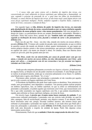 - 82 -
“- A nossa vida, que antes estava sob o domínio do império das trevas, era
caracterizada por total submissão às forças espirituais que influenciam a humanidade, ou
seja, segundo o príncipe da potestade do ar, o qual atua nos filhos da desobediência.
Portanto, se somos libertos do império das trevas, já não temos mais canal algum aberto com
essas forças espirituais malignas. Porém, andamos segundo o Espírito Santo, conforme a
mente de Cristo, consoante a vontade de Deus.”
Em segundo lugar, a vida, debaixo do poder do império das trevas, era marcada
pela absolutização do desejo da carne, caracterizando-se por ser uma existência segundo
as inclinações da nossa própria carne e dos nossos pensamentos. Sob essa perspectiva, o
desejo do corpo e os pensamentos devem ser sempre absolutizados, estimulados, liberados e
realizados. Paulo fala acerca disso, quando diz que “também todos nós andamos outrora,
segundo as inclinações da nossa carne, fazendo a vontade da carne e dos pensamentos.”
(Efésios 2:3).
Paulo nos diz que Ele - Jesus - nos deu vida, estando nós mortos em nossos delitos e
pecados (Efésios 2:1). Vivíamos sob o poder do pecado, tanto externamente, no que se referia
às questões sociais (do mundo em direção à alma), quanto internamente, no que tangia aos
nossos próprios desejos carnais e dos nossos pensamentos, que geravam conflitos tremendos
no espírito (da carne e da mente em direção à alma). No entanto, Deus nos libertou desse
estado de opressão, pelo Seu grande amor por nós:
“Mas Deus, sendo rico em misericórdia, por causa do grande amor com que nos
amou, e estando nós mortos em nossos delitos, nos deu vida juntamente com Cristo - pela
graça sois salvos, -, e juntamente com ele nos ressuscitou e nos fez assentar nos lugares
celestiais em Cristo Jesus.”
(Efésios 2:4-6)
Ainda que não estejamos plenamente assentados nos lugares celestiais, já desfrutamos,
de alguma forma, as bênçãos de um dia poder estarmos lá assentados. É uma bênção que não
se realiza só prospectivamente, ainda que se concretize plenamente só no futuro. É, também,
uma bênção para o agora, uma bênção “hic et nunc”.
Precisamos saber, portanto, que principados e potestades só são vencidos por aqueles
que já estão sentados em lugares espirituais em Cristo Jesus.
O Presidente da República não pode fazer nada contra os demônios. Nem ministros de
estado, nem governadores, nem deputados e senadores. Tais pessoas podem realizar projetos
em âmbitos específicos, mas, no âmbito espiritual, no que se refere ao enfrentamento de
potestades e principados, só podem aqueles que morreram com Cristo, que ressuscitaram com
Ele e que estão assentados nos lugares espirituais com Ele, é que podem desembainhar a
espada, para enfrentar as forças espirituais malignas, em nome de Jesus.
Em terceiro lugar, é preciso que vivamos numa busca constante de unidade. É um
contra-senso enfrentar principados e potestades com um exército todo dividido, no qual há
ódio, amargura, falta de reconciliação, portanto, sem objetivo comum. É um absurdo, então,
haver dissensões entre nós, porque, havendo conflitos internos, não teremos forças para
enfrentar os principados e potestades nas regiões celestes. E em razão disso que Paulo põe o
tema dos principados e potestades no centro (Efésios 2:11-3:16), desenvolvendo em torno
dele toda uma discussão a respeito da unidade da Igreja. Paulo fala algumas coisas
interessantes acerca disso.
Primeiramente, Paulo diz que a unidade é fruto da compreensão da obra da Cruz:
 