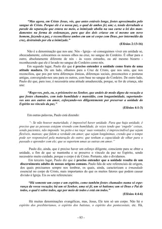 - 83 -
“Mas agora, em Cristo Jesus, vós, que antes estáveis longe, fostes aproximados pelo
sangue de Cristo. Porque ele é a nossa paz, o qual de ambos fez um; e, tendo derrubado a
parede da separação que estava no meio, a inimizade aboliu na sua carne a lei dos man-
damentos na forma de ordenanças, para que dos dois criasse em si mesmo um novo
homem, fazendo a paz, e reconciliasse ambos em um só corpo com Deus, por intermédio da
cruz, destruindo por ela a inimizade.”
(Efésios 2:13-16)
Não é a denominação que nos une. Nós - Igreja - só conseguimos viver em unidade se,
obcecadamente, colocarmos os nossos olhos na cruz, no sangue do Cordeiro. É olhar para o
outro, absolutamente diferente de nós - às vezes estranho, ou até mesmo bizarro -
reconhecendo que ele é lavado no sangue do Cordeiro como nós.
Em segundo lugar, Paulo diz que é preciso entender a unidade como fruto de uma
atitude madura. De um lado, olhamos para a Cruz de Cristo, que nos uniu, que nos
reconciliou, que pos por terra diferenças étnicas, diferenças sociais, preconceitos e posturas
antigas, convergindo-nos uns para os outros, com base no sangue do Cordeiro. De outro lado,
Paulo diz que, para isso, é necessária uma atitude amadurecida, porque, se for de criança, não
une:
“Rogo-vos, pois, eu, o prisioneiro no Senhor, que andeis de modo digno da vocação a
que fostes chamados, com todo humildade e mansidão, com longanimidade, suportando-
vos uns aos outros em amor, esforçando-vos diligentemente por preservar a unidade do
Espírito no vínculo da paz."
(Efésios 4:1-3)
Em outras palavras, Paulo está dizendo:
“- Se não houver maturidade, é impossível haver unidade. Para que haja unidade, é
preciso que as pessoas estejam vivendo com humildade, às vezes tendo que ‘engolir’ coisas,
sendo pacientes, não impondo ‘no peito e na raça’ suas vontades; é imprescindível que sejam
flexíveis, mansas; que falem a verdade em amor; que sejam longânimas, crendo que o tempo
pode ser responsável pela maturação do outro; que tenham a capacidade de olhar para o
passado e aprender com ele; que se suportem umas as outras em amor.”
Paulo diz, ainda, que é preciso haver um esforço diligente, consciente para se obter a
unidade, a fim de que se mantenha e se preserve o vínculo da paz no Espírito, sendo
necessário muito cuidado, porque o corpo é de Cristo. Portanto, não o dividamos.
Em terceiro lugar, Paulo diz que é preciso entender que a unidade resulta de um
discernimento adulto de nossas origens comuns. Paulo fala de sete referenciais de origem,
dos quais precisamos sempre nos lembrar, os quais, ainda, caracterizam a irmandade
essencial no corpo de Cristo, mais importantes do que os muitos fatores que podem causar
divisão à Igreja. Eis os sete referenciais:
“Há somente um corpo e um espírito, como também fostes chamados numa só espe-
rança da vossa vocação; há um só Senhor, uma só fé, um só batismo; um só Deus e Pai de
todos, o qual é sobre todos, age por meio de todos e está em todos.”
(Efésios 4:4-6)
Há muitas denominações evangélicas, mas, Jesus, Ele tem só um corpo. Não há o
espírito dos presbiterianos, o espírito dos batistas, o espírito dos pentecostais, etc. Há,
 