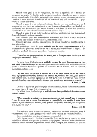- 85 -
Quando uma igreja é só de evangelistas, ela perde o equilíbrio, só se falando em
conversão, em apelo. As famílias estão em crise, membros brigando uns com os outros,
crentes passando pelas dificuldades as mais diversas, mas não há uma palavra para trazer cura
à família, à alma; nenhuma atitude que vá em auxílio do que está necessitado. A igreja,
porém, só fala em conversão.
Quando a igreja é só de profetas, ela adoece, ficando com uma tendência enorme de
amargurar-se, uma igreja um tanto ufanista acerca da sua relação com Deus e da Sua Palavra,
tornando-se uma comunidade que apenas celebra o seu poder de falar, não ensinando,
esquecendo-se dos elementos doutrinários apostólicos mais amplos.
Quando a igreja é só de pastores, ela fica enferma, não tendo voz para fora, curando
almas, não havendo ensino e exortação.
Mas, quando a igreja tem pluralidade de ministérios, e os realiza à luz da Palavra de
Deus, alcança-se a unidade, no vínculo da fé, em nome de Jesus.
Portanto, para que a unidade se concretize, ela tem de proceder do equilíbrio entre os
dons ministeriais.
Em quinto lugar, Paulo diz que a unidade vem do nosso compromisso com a fé. A
unidade funciona quando ela não é um fim em si mesma, não ocorrendo para si própria. É em
razão disso que Paulo discrimina quais são os objetivos da unidade:
“Com vistas ao aperfeiçoamento dos santos para o desempenho do seu serviço, para
a edificação do corpo de Cristo.”
Em sexto lugar, Paulo diz que a unidade provém do nosso desencantamento com
relação às invenções teológicas. Só conseguimos caminhar em direção ao amadurecimento
quanto à harmonia doutrinária, quando nós deixamos de ser meninos, não nos deixando
enganar por qualquer coisa:
“Até que todos cheguemos à unidade da fé e do pleno conhecimento do filho de
Deus, à perfeita varonilidade, à medida da estatura da plenitude de Cristo, para que não
mais sejamos como meninos, agitados de um lado para outro, e levados ao redor por todo
vento de doutrina, pela artimanha dos homens, pela astúcia com que induzem ao erro.”
(Efésios 4:13-14)
Unidade só é possível, quando a Igreja está amadurecida, não se abalando por doutrinas
que entram e saem de moda de tempos em tempos.
Em sétimo lugar, Paulo diz que a unidade vem da capacidade de harmonizarmos
verdade e amor.
“Mas, seguindo a verdade em amor, cresçamos em tudo naquele que é o cabeça,
Cristo, de quem todo o corpo, bem ajustado e consolidado, pelo auxílio de toda junta,
segundo a justa cooperação de cada parte, efetua o seu próprio aumento para a edificação
de si mesmo em amor.”
(Efésios 4:15-16)
É o equilíbrio entre o amor e a verdade, mas não de um amor licencioso, nem da
verdade tirana. Mas da igreja que equilibra o amor com a verdade, e a verdade com amor.
O que isso tudo tem a ver com principados e potestades?
Paulo diz que, quando a Igreja vive no espírito de reconciliação e de unidade, ela ganha
ascendência sobre os principados e potestades. A Igreja pode “amarrar” todos os demônios,
mas se os crentes estiverem brigando uns com os outros, sem paz, sem harmonia, tal ação não
 