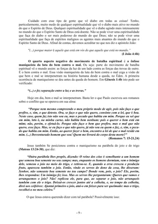 - 9 -
Cuidado com esse tipo de gente que vê diabo em todas as coisas! Tenho,
particularmente, muito medo de qualquer espiritualidade que vê o diabo mais ativo no mundo
do que o Espírito de Deus. Qualquer espiritualidade que vê o diabo agindo mais intensamente
no mundo do que o Espírito Santo de Deus está doente. Não se pode viver uma espiritualidade
que faça do diabo o ser mais poderoso do mundo do que Deus; não se pode viver uma
espiritualidade que faça de espíritos malignos os agentes mais atuantes do mundo do que o
Espírito Santo de Deus. Afinal de contas, devemos acreditar no que nos diz o apóstolo João:
"(...) porque maior é aquele que está em vós do que aquele que está no mundo.”
(I João 4:4b)
O quarto aspecto negativo do movimento de batalha espiritual é a ênfase
maniqueísta da luta do bem contra o mal. Ou seja: parte do movimento de batalha
espiritual vê o mundo assim: as forças da luz de um lado contra as forças das trevas de outro.
É o bem contra o mal. Essa visão maniqueísta da luta do bem contra o mal cega a visão de
que bem e mal se interpenetram na história humana desde a queda, no Éden. A primeira
ocorrência de maniqueísmo se deu antes da queda do homem. Em Gênesis 1:4b isto pode ser
verificado:
“(...) e fez separação entre a luz e as trevas.”
Hoje em dia, bem e mal se interpenetram. Basta ler o que Paulo escreveu aos romanos
sobre o conflito que se operava em sua alma:
“Porque nem mesmo compreendo o meu próprio modo de agir, pois não faço o que
prefiro, e, sim, o que detesto. Ora, se faço o que não quero, consinto com a lei, que é boa.
Neste caso, quem faz isto não sou eu, mas o pecado que habita em mim. Porque eu sei que
em mim, isto é, na minha carne, não habita bem nenhum: pois o querer o bem está em
mim; não, porém, o efetuá-lo. Porque não faço o bem que prefiro, mas o mal que não
quero, esse faço. Mas, se eu faço o que não quero, já não sou eu quem o faz, e, sim, o peca-
do que habita em mim. Então, ao querer fazer o bem, encontro a lei de que o mal reside em
mim. (...) Desventurado homem que sou! Quem me livrará do corpo desta morte?”
(Romanos 7: 15-21,24)
Jesus também Se posicionou contra o maniqueísmo na parábola do joio e do trigo
(Mateus 13:24-30), que diz:
“Outra parábola lhes propôs, dizendo: O reino dos céus é semelhante a um homem
que semeou boa semente no seu campo; mas, enquanto os homens dormiam, vem o inimigo
dele, semeou o joio no meio do trigo, e retirou-se. E, quando a erva cresceu e produziu
fruto, apareceu também o joio. Então, vindo os servos do dono da cosa, lhe disseram:
Senhor, não semeaste boa semente no teu campo? Donde vem, pois, o joio? Ele, porém,
lhes respondeu: Um inimigo fez isso. Mas os servos lhe perguntaram: Queres que vamos e
arranquemos o joio? Não! replicou ele, para que, ao separar o joio, não arranqueis
também com ele o trigo. Deixai-os crescer juntos até a colheita, e, no tempo da colheita,
direi aos ceifeiros: Ajuntai primeiro o joio, atai-o em feixes para ser queimado: mas o trigo,
recolhei-o no meu celeiro.”
O que Jesus estava querendo dizer com tal parábola? Possivelmente isso:
 