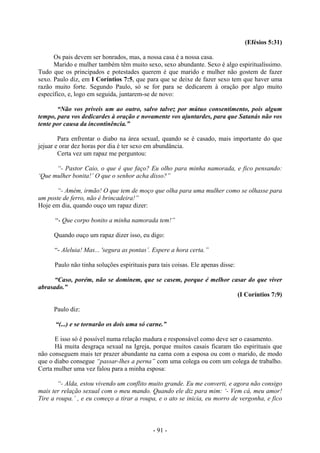 - 91 -
(Efésios 5:31)
Os pais devem ser honrados, mas, a nossa casa é a nossa casa.
Marido e mulher também têm muito sexo, sexo abundante. Sexo é algo espiritualíssimo.
Tudo que os principados e potestades querem é que marido e mulher não gostem de fazer
sexo. Paulo diz, em I Coríntios 7:5, que para que se deixe de fazer sexo tem que haver uma
razão muito forte. Segundo Paulo, só se for para se dedicarem à oração por algo muito
específico, e, logo em seguida, juntarem-se de novo:
“Não vos priveis um ao outro, salvo talvez por mútuo consentimento, pois algum
tempo, para vos dedicardes à oração e novamente vos ajuntardes, para que Satanás não vos
tente por causa da incontinência.”
Para enfrentar o diabo na área sexual, quando se é casado, mais importante do que
jejuar e orar dez horas por dia é ter sexo em abundância.
Certa vez um rapaz me perguntou:
“- Pastor Caio, o que é que faço? Eu olho para minha namorada, e fico pensando:
‘Que mulher bonita!’ O que o senhor acha disso?”
“- Amém, irmão! O que tem de moço que olha para uma mulher como se olhasse para
um poste de ferro, não é brincadeira!”
Hoje em dia, quando ouço um rapaz dizer:
“- Que corpo bonito a minha namorada tem!”
Quando ouço um rapaz dizer isso, eu digo:
“- Aleluia! Mas... 'segura as pontas’. Espere a hora certa.”
Paulo não tinha soluções espirituais para tais coisas. Ele apenas disse:
“Caso, porém, não se dominem, que se casem, porque é melhor casar do que viver
abrasado.”
(I Coríntios 7:9)
Paulo diz:
“(...) e se tornarão os dois uma só carne.”
E isso só é possível numa relação madura e responsável como deve ser o casamento.
Há muita desgraça sexual na Igreja, porque muitos casais ficaram tão espirituais que
não conseguem mais ter prazer abundante na cama com a esposa ou com o marido, de modo
que o diabo consegue “passar-lhes a perna” com uma colega ou com um colega de trabalho.
Certa mulher uma vez falou para a minha esposa:
“- Alda, estou vivendo um conflito muito grande. Eu me converti, e agora não consigo
mais ter relação sexual com o meu mando. Quando ele diz para mim: ‘- Vem cá, meu amor!
Tire a roupa.’ , e eu começo a tirar a roupa, e o ato se inicia, eu morro de vergonha, e fico
 