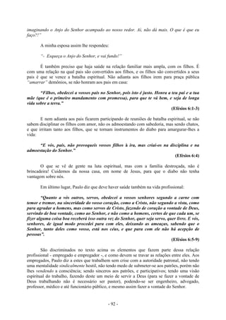 - 92 -
imaginando o Anjo do Senhor acampado ao nosso redor. Aí, não dá mais. O que é que eu
faço?!”
A minha esposa assim lhe respondeu:
“- Esqueça o Anjo do Senhor, e vai fundo!”
É também preciso que haja saúde na relação familiar mais ampla, com os filhos. É
com uma relação na qual pais são convertidos aos filhos, e os filhos são convertidos a seus
pais é que se vence a batalha espiritual. Não adianta aos filhos irem para praça pública
“amarrar” demônios, se não honram aos pais em casa:
“Filhos, obedecei a vossos pais no Senhor, pois isto é justo. Honra a teu pai e a tua
mãe (que é o primeiro mandamento com promessa), para que te vá bem, e seja de longa
vida sobre a terra.”
(Efésios 6:1-3)
E nem adianta aos pais ficarem participando de reuniões de batalha espiritual, se não
sabem disciplinar os filhos com amor, não os admoestando com sabedoria, mas sendo chatos,
e que irritam tanto aos filhos, que se tornam instrumentos do diabo para amargurar-lhes a
vida:
“E vós, país, não provoqueis vossos filhos à ira, mas criai-os na disciplina e na
admoestação do Senhor.”
(Efésios 6:4)
O que se vê de gente na luta espiritual, mas com a família destroçada, não é
brincadeira! Cuidemos da nossa casa, em nome de Jesus, para que o diabo não tenha
vantagem sobre nós.
Em último lugar, Paulo diz que deve haver saúde também na vida profissional:
“Quanto a vós outros, servos, obedecei a vossos senhores segundo a carne com
temor e tremor, na sinceridade do vosso coração, como a Cristo, não segundo a vista, como
para agradar a homens, mas como servos de Cristo, fazendo de coração a vontade de Deus,
servindo de boa vontade, como ao Senhor, e não como a homens, certos de que cada um, se
fizer alguma coisa boa receberá isso outra vez do Senhor, quer seja servo, quer livre. E vós,
senhores, de igual modo procedei para com eles, deixando as ameaças, sabendo que o
Senhor, tanto deles como vosso, está nos céus, e que para com ele não há acepção de
pessoas”.
(Efésios 6:5-9)
São discriminados no texto acima os elementos que fazem parte dessa relação
profissional - empregado e empregador -, e como devem se travar as relações entre eles. Aos
empregados, Paulo diz a estes que trabalhem sem crise com a autoridade patronal, não tendo
uma mentalidade sindicalmente hostil, não tendo medo de submeter-se aos patrões, porém não
lhes vendendo a consciência; sendo sinceros aos patrões, e participativos; tendo uma visão
espiritual do trabalho, fazendo deste um meio de servir a Deus (para se fazer a vontade de
Deus trabalhando não é necessário ser pastor), podendo-se ser engenheiro, advogado,
professor, médico e até funcionário público, e mesmo assim fazer a vontade do Senhor.
 