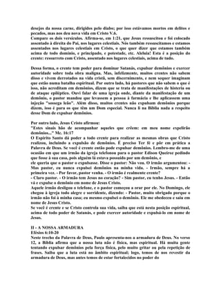 desejos da nossa carne, dirigidos pelo diabo; por isso estávamos mortos em delitos e
pecados, mas nos deu nova vida em Cristo V.6.
Compare os dois versículos. Afirma-se, em 1:21, que Jesus ressuscitou e foi colocado
assentado à direita do Pai, nos lugares celestiais. Nós também ressuscitamos e estamos
assentados nos lugares celestiais em Cristo, o que quer dizer que estamos também
acima de todo domínio, e principado, e potestade, etc. Aleluia! Esta é a posição do
crente: ressurreto com Cristo, assentado nos lugares celestiais, acima de tudo.
Dessa forma, o crente tem poder para dominar Satanás, expulsar demônios e exercer
autoridade sobre toda obra maligna. Mas, infelizmente, muitos crentes não sabem
disso e vivem derrotados na vida cristã, sem discernimento, e nem sequer imaginam
que estão numa batalha espiritual. Por outro lado, há pastores que não sabem o que é
isso, não acreditam em demônios, dizem que se trata de manifestações de histeria ou
de ataque epiléptico. Ouvi falar de uma igreja onde, diante da manifestação de um
demônio, o pastor mandou que levassem a pessoa à farmácia e lhe aplicassem uma
injeção "sossega leão". Além disso, muitos crentes não expulsam demônios porque
dizem, isso é para os que têm um Dom especial. Nunca li na Bíblia nada a respeito
desse Dom de expulsar demônios.
Por outro lado, Jesus Cristo afirmou:
"Estes sinais hão de acompanhar aqueles que crêem: em meu nome expelirão
demônios..." Mc. 16:17
O Espírito Santo dá poder a todo crente para realizar as mesmas obras que Cristo
realizou, incluindo a expulsão de demônios. É preciso Ter fé e pôr em prática a
Palavra de Deus. Se você é crente então pode expulsar demônios. Lembro-me de uma
ocasião em que um irmão da igreja telefonou para o pastor Edison Queiroz pedindo
que fosse à sua casa, pois alguém lá estava possuído por um demônio, e
ele queria que o pastor o expulsasse. Disse o pastor: Não vou. O irmão argumentou: -
Mas pastor, eu nunca expulsei demônios na minha vida. - Irmão, sempre há a
primeira vez. - Por favor, pastor venha. - O irmão é realmente crente?
- Claro pastor. - O irmão tem Jesus no coração? - Sim pastor, eu tenho Jesus. - Então
vá e expulse o demônio em nome de Jesus Cristo.
Aquele irmão desligou o telefone, e o pastor começou a orar por ele. No Domingo, ele
chegou à igreja todo alegre e sorridente, dizendo: - Pastor, muito obrigado porque o
irmão não foi à minha casa; eu mesmo expulsei o demônio. Ele me obedeceu e saiu em
nome de Jesus Cristo.
Se você é crente e se Cristo controla sua vida, saiba que está nesta posição espiritual,
acima de todo poder de Satanás, e pode exercer autoridade e expulsá-lo em nome de
Jesus.
II - A NOSSA ARMADURA
Efésios 6:10-20
Neste trecho da Palavra de Deus, Paulo apresenta-nos a armadura de Deus. No verso
12, a Bíblia afirma que a nossa luta não é física, mas espiritual. Há muita gente
tentando expulsar demônios pela força física, pelo muito gritar ou pela repetição de
frases. Saiba que a luta está no âmbito espiritual; logo, temos de nos revestir da
armadura de Deus, mas antes temos de estar fortalecidos no poder do
 