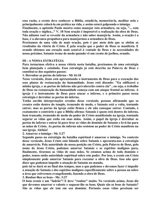 essa razão, o crente deve conhecer a Bíblia, estudá-la, memorizá-la, meditar nela e
principalmente colocá-la em prática na vida, e assim estará golpeando o inimigo.
Finalmente, o apóstolo Paulo mostra como manejar esta armadura, ou seja, "... com
toda oração e súplica..." V. 18 Sem oração é impossível a realização da obra de Deus.
Não adianta você se revestir da armadura e não saber manejá-la. Assim, a oração é a
base, é a alavanca propulsora para manejarmos a armadura de Deus.
Precisamos de uma vida de mais oração, pois é por meio dela que se obtêm os
resultados da vitória de Cristo. É pela oração que o poder de Deus se manifesta. E
orando obtemos um coração mais sensível à vontade de Deus e às necessidades do
nosso próximo. Satanás treme de medo quando vê um crente de joelhos, orando.
III - A NOSSA ESTRATÉGIA
Para tornarmos efetiva a nossa vitória nesta batalha, precisamos de uma estratégia
bem planejada e estudada. Essa estratégia já está descrita na Palavra de Deus e
constitui-se dos seguintes passos:
1. Derrubar as portas do inferno - Mt 16:18
Nesse versículo, Jesus está apresentando o instrumento de Deus para a execução dos
seus planos de restauração da humanidade. Jesus está dizendo: "Eu edificarei a
minha igreja, e as portas do inferno não prevalecerão contra ela" , ou seja, o trabalho
de Deus na restauração da humanidade começa com um ataque frontal ao inferno. A
igreja é o instrumento de Deus para atacar o inferno, e o primeiro passo nessa
estratégia é derrubar as portas do inferno.
Tenho ouvido interpretações erradas desse versículo, pessoas afirmando que os
crentes estão dentro do templo, tremendo de medo, e Satanás está a volta, tentando
entrar, mas as portas da igreja estão firmes e ele não consegue entrar. Contudo, é
exatamente o contrário o que a Bíblia afirma: Satanás é quem está dentro do inferno,
bem trancado, tremendo de medo do poder de Cristo manifestado na igreja, tentando
segurar as vidas que estão em suas mãos. Assim, o papel da igreja é derrubar as
portas do inferno e entrar lá para tirar as vidas do domínio de Satanás e levá-las para
as mãos de Cristo. As portas do inferno não resistem ao poder de Cristo manifesto na
sua igreja. Aleluia!
2. Amarrar o inimigo - Mc 3:27
Segundo passo na estratégia da batalha espiritual é amarrar o inimigo. No contexto
desse versículo, Jesus Cristo está falando sobre Satanás e apresenta-nos a estratégia
de amarrá-lo. Pela autoridade da nossa posição em Cristo, pela Palavra de Deus, pelo
nome de Jesus Cristo, podemos amarrar Satanás e os espíritos malignos para,
finalmente, tirarmos as vidas de suas mãos. Se estamos acima de todo domínio e
poder, temos então autoridade espiritual sobre este poder. Por isso, o crente em Cristo
simplesmente pode amarrar Satanás para executar a obra de Deus. Isso não quer
dizer que podemos impedir a atuação de Satanás no mundo,
pois tal se dará só no final dos tempos, mas o que podemos e devemos fazer é impedir
a atuação de Satanás e dos espíritos malignos especificamente sobre a pessoa ou sobre
a área que estivermos evangelizando, fazendo a obra de Deus.
3. Roubar-lhes os bens - Mc. 3:27
O bom crente é um "ladrão"! E deve "roubar" muito. No versículo acima, Jesus diz
que devemos amarrar o valente e saquear-lhe os bens. Quais são os bens de Satanás?
São as vidas que ele tem em seu domínio. Portanto essas vidas precisam ser
 