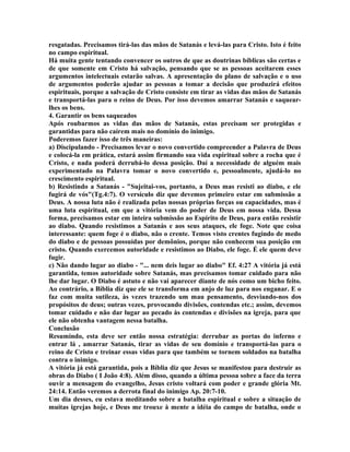 resgatadas. Precisamos tirá-las das mãos de Satanás e levá-las para Cristo. Isto é feito
no campo espiritual.
Há muita gente tentando convencer os outros de que as doutrinas bíblicas são certas e
de que somente em Cristo há salvação, pensando que se as pessoas aceitarem esses
argumentos intelectuais estarão salvas. A apresentação do plano de salvação e o uso
de argumentos poderão ajudar as pessoas a tomar a decisão que produzirá efeitos
espirituais, porque a salvação de Cristo consiste em tirar as vidas das mãos de Satanás
e transportá-las para o reino de Deus. Por isso devemos amarrar Satanás e saquear-
lhes os bens.
4. Garantir os bens saqueados
Após roubarmos as vidas das mãos de Satanás, estas precisam ser protegidas e
garantidas para não caírem mais no domínio do inimigo.
Poderemos fazer isso de três maneiras:
a) Discipulando - Precisamos levar o novo convertido compreender a Palavra de Deus
e colocá-la em prática, estará assim firmando sua vida espiritual sobre a rocha que é
Cristo, e nada poderá derrubá-lo dessa posição. Daí a necessidade de alguém mais
experimentado na Palavra tomar o novo convertido e, pessoalmente, ajudá-lo no
crescimento espiritual.
b) Resistindo a Satanás - "Sujeitai-vos, portanto, a Deus mas resisti ao diabo, e ele
fugirá de vós"(Tg.4:7). O versículo diz que devemos primeiro estar em submissão a
Deus. A nossa luta não é realizada pelas nossas próprias forças ou capacidades, mas é
uma luta espiritual, em que a vitória vem do poder de Deus em nossa vida. Dessa
forma, precisamos estar em inteira submissão ao Espírito de Deus, para então resistir
ao diabo. Quando resistimos a Satanás e aos seus ataques, ele foge. Note que coisa
interessante: quem foge é o diabo, não o crente. Temos visto crentes fugindo de medo
do diabo e de pessoas possuídas por demônios, porque não conhecem sua posição em
cristo. Quando exercemos autoridade e resistimos ao Diabo, ele foge. É ele quem deve
fugir.
c) Não dando lugar ao diabo - "... nem deis lugar ao diabo" Ef. 4:27 A vitória já está
garantida, temos autoridade sobre Satanás, mas precisamos tomar cuidado para não
lhe dar lugar. O Diabo é astuto e não vai aparecer diante de nós como um bicho feito.
Ao contrário, a Bíblia diz que ele se transforma em anjo de luz para nos enganar. E o
faz com muita sutileza, às vezes trazendo um mau pensamento, desviando-nos dos
propósitos de deus; outras vezes, provocando divisões, contendas etc.; assim, devemos
tomar cuidado e não dar lugar ao pecado às contendas e divisões na igreja, para que
ele não obtenha vantagem nessa batalha.
Conclusão
Resumindo, esta deve ser então nossa estratégia: derrubar as portas do inferno e
entrar lá , amarrar Satanás, tirar as vidas de seu domínio e transportá-las para o
reino de Cristo e treinar essas vidas para que também se tornem soldados na batalha
contra o inimigo.
A vitória já está garantida, pois a Bíblia diz que Jesus se manifestou para destruir as
obras do Diabo ( I João 4:8). Além disso, quando a última pessoa sobre a face da terra
ouvir a mensagem do evangelho, Jesus cristo voltará com poder e grande glória Mt.
24:14. Então veremos a derrota final do inimigo Ap. 20:7-10.
Um dia desses, eu estava meditando sobre a batalha espiritual e sobre a situação de
muitas igrejas hoje, e Deus me trouxe à mente a idéia do campo de batalha, onde o
 