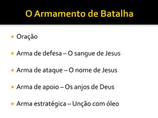  Oração
 Arma de defesa – O sangue de Jesus
 Arma de ataque – O nome de Jesus
 Arma de apoio – Os anjos de Deus
 Arma estratégica – Unção com óleo
 