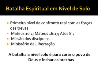  Primeiro nível de confronto real com as forças
das trevas
 Mateus 10:1; Mateus 16:17; Atos 8:7
 Missão dos discípulos
 Ministério de Libertação
A batalha a nível solo é para curar o povo de
Deus e fechar as brechas
 
