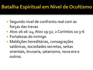  Segundo nível de confronto real com as
forças das trevas
 Atos 16:16-24;Atos 19:32; 2 Coríntios 10:3-6
 Fortalezas do inimigo
 Maldições hereditárias, consagrações
satânicas, sociedades secretas, seitas
orientais, bruxaria, satanismo, nova era e
outros.
 