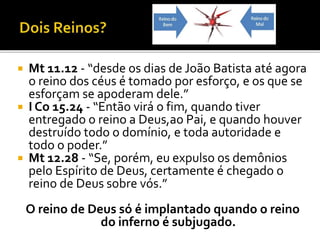  Mt 11.12 - “desde os dias de João Batista até agora
o reino dos céus é tomado por esforço, e os que se
esforçam se apoderam dele.”
 I Co 15.24 - “Então virá o fim, quando tiver
entregado o reino a Deus,ao Pai, e quando houver
destruído todo o domínio, e toda autoridade e
todo o poder.”
 Mt 12.28 - “Se, porém, eu expulso os demônios
pelo Espírito de Deus, certamente é chegado o
reino de Deus sobre vós.”
O reino de Deus só é implantado quando o reino
do inferno é subjugado.
 