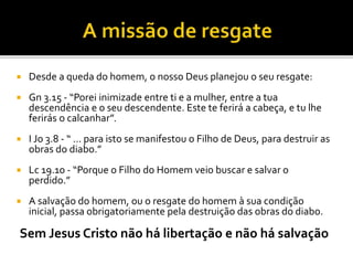 Desde a queda do homem, o nosso Deus planejou o seu resgate:
 Gn 3.15 - “Porei inimizade entre ti e a mulher, entre a tua
descendência e o seu descendente. Este te ferirá a cabeça, e tu lhe
ferirás o calcanhar”.
 I Jo 3.8 - “ ... para isto se manifestou o Filho de Deus, para destruir as
obras do diabo.”
 Lc 19.10 - “Porque o Filho do Homem veio buscar e salvar o
perdido.”
 A salvação do homem, ou o resgate do homem à sua condição
inicial, passa obrigatoriamente pela destruição das obras do diabo.
Sem Jesus Cristo não há libertação e não há salvação
 