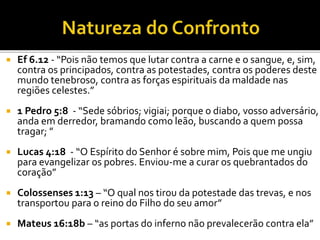  Ef 6.12 - “Pois não temos que lutar contra a carne e o sangue, e, sim,
contra os principados, contra as potestades, contra os poderes deste
mundo tenebroso, contra as forças espirituais da maldade nas
regiões celestes.”
 1 Pedro 5:8 - “Sede sóbrios; vigiai; porque o diabo, vosso adversário,
anda em derredor, bramando como leão, buscando a quem possa
tragar; ”
 Lucas 4:18 - “O Espírito do Senhor é sobre mim, Pois que me ungiu
para evangelizar os pobres. Enviou-me a curar os quebrantados do
coração”
 Colossenses 1:13 – “O qual nos tirou da potestade das trevas, e nos
transportou para o reino do Filho do seu amor”
 Mateus 16:18b – “as portas do inferno não prevalecerão contra ela”
 
