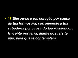 • 17 Elevou-se o teu coração por causa
da tua formosura, corrompeste a tua
sabedoria por causa do teu resplendor;
lancei-te por terra, diante dos reis te
pus, para que te contemplem.
 