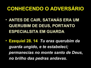 CONHECENDO O ADVERSÁRIO
• ANTES DE CAIR, SATANÁS ERA UM
QUERUBIM DE DEUS, PORTANTO
ESPECIALSITA EM GUARDA
• Ezequiel 28. 14 Tu eras querubim da
guarda ungido, e te estabeleci;
permanecias no monte santo de Deus,
no brilho das pedras andavas.
 