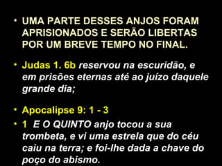 • UMA PARTE DESSES ANJOS FORAM
APRISIONADOS E SERÃO LIBERTAS
POR UM BREVE TEMPO NO FINAL.
• Judas 1. 6b reservou na escuridão, e
em prisões eternas até ao juízo daquele
grande dia;
• Apocalipse 9: 1 - 3
• 1 E O QUINTO anjo tocou a sua
trombeta, e vi uma estrela que do céu
caiu na terra; e foi-lhe dada a chave do
poço do abismo.
 