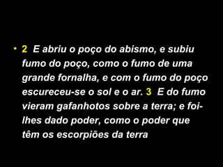 • 2 E abriu o poço do abismo, e subiu
fumo do poço, como o fumo de uma
grande fornalha, e com o fumo do poço
escureceu-se o sol e o ar. 3 E do fumo
vieram gafanhotos sobre a terra; e foi-
lhes dado poder, como o poder que
têm os escorpiões da terra
 