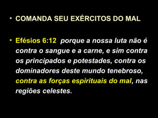 • COMANDA SEU EXÉRCITOS DO MAL
• Efésios 6:12 porque a nossa luta não é
contra o sangue e a carne, e sim contra
os principados e potestades, contra os
dominadores deste mundo tenebroso,
contra as forças espirituais do mal, nas
regiões celestes.
 