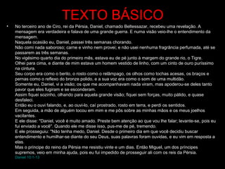 TEXTO BÁSICO
• No terceiro ano de Ciro, rei da Pérsia, Daniel, chamado Beltessazar, recebeu uma revelação. A
mensagem era verdadeira e falava de uma grande guerra. E numa visão veio-lhe o entendimento da
mensagem.
Naquela ocasião eu, Daniel, passei três semanas chorando.
Não comi nada saboroso; carne e vinho nem provei; e não usei nenhuma fragrância perfumada, até se
passarem as três semanas.
No vigésimo quarto dia do primeiro mês, estava eu de pé junto à margem do grande rio, o Tigre.
Olhei para cima, e diante de mim estava um homem vestido de linho, com um cinto de ouro puríssimo
na cintura.
Seu corpo era como o berilo, o rosto como o relâmpago, os olhos como tochas acesas, os braços e
pernas como o reflexo do bronze polido, e a sua voz era como o som de uma multidão.
Somente eu, Daniel, vi a visão; os que me acompanhavam nada viram, mas apoderou-se deles tanto
pavor que eles fugiram e se esconderam.
Assim fiquei sozinho, olhando para aquela grande visão; fiquei sem forças, muito pálido, e quase
desfaleci.
Então eu o ouvi falando, e, ao ouvi-lo, caí prostrado, rosto em terra, e perdi os sentidos.
Em seguida, a mão de alguém tocou em mim e me pôs sobre as minhas mãos e os meus joelhos
vacilantes.
E ele disse: "Daniel, você é muito amado. Preste bem atenção ao que vou lhe falar; levante-se, pois eu
fui enviado a você". Quando ele me disse isso, pus-me de pé, tremendo.
E ele prosseguiu: "Não tenha medo, Daniel. Desde o primeiro dia em que você decidiu buscar
entendimento e humilhar-se diante do seu Deus, suas palavras foram ouvidas, e eu vim em resposta a
elas.
Mas o príncipe do reino da Pérsia me resistiu vinte e um dias. Então Miguel, um dos príncipes
supremos, veio em minha ajuda, pois eu fui impedido de prosseguir ali com os reis da Pérsia.
Daniel 10:1-13
 