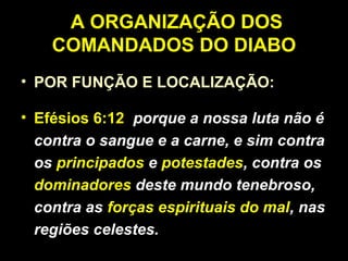A ORGANIZAÇÃO DOS
COMANDADOS DO DIABO
• POR FUNÇÃO E LOCALIZAÇÃO:
• Efésios 6:12 porque a nossa luta não é
contra o sangue e a carne, e sim contra
os principados e potestades, contra os
dominadores deste mundo tenebroso,
contra as forças espirituais do mal, nas
regiões celestes.
 