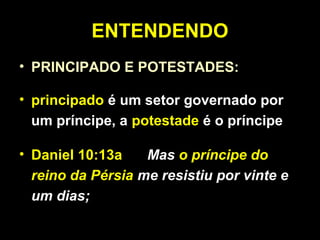 ENTENDENDO
• PRINCIPADO E POTESTADES:
• principado é um setor governado por
um príncipe, a potestade é o príncipe
• Daniel 10:13a Mas o príncipe do
reino da Pérsia me resistiu por vinte e
um dias;
 