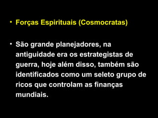 • Forças Espirituais (Cosmocratas)
• São grande planejadores, na
antiguidade era os estrategistas de
guerra, hoje além disso, também são
identificados como um seleto grupo de
ricos que controlam as finanças
mundiais.
 