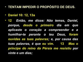 • TENTAM IMPEDIR O PROPÓSITO DE DEUS.
• Daniel 10: 12, 13a
• 12 Então, me disse: Não temas, Daniel,
porque, desde o primeiro dia em que
aplicaste o coração a compreender e a
humilhar-te perante o teu Deus, foram
ouvidas as tuas palavras; e, por causa das
tuas palavras, é que eu vim. 13 Mas o
príncipe do reino da Pérsia me resistiu por
vinte e um dias;
 