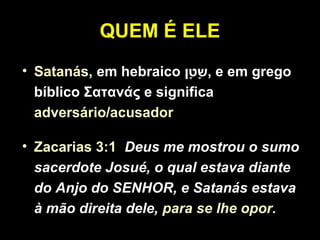 QUEM É ELE
• Satanás, em hebraico ‫ט,ן‬ָ‫,ן‬ ‫ש‬ָ‫,ן‬ , e em grego
bíblico Σατανάς e significa
adversário/acusador
• Zacarias 3:1 Deus me mostrou o sumo
sacerdote Josué, o qual estava diante
do Anjo do SENHOR, e Satanás estava
à mão direita dele, para se lhe opor.
 
