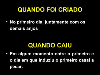 QUANDO FOI CRIADO
• No primeiro dia, juntamente com os
demais anjos
QUANDO CAIU
• Em algum momento entre o primeiro e
o dia em que induziu o primeiro casal a
pecar.
 